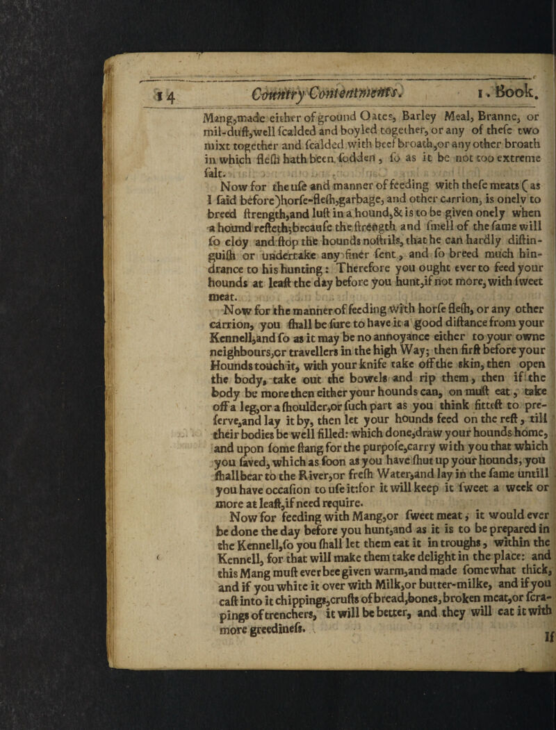 Mang^^tnade either of ground Q ate Sj Barley Meal, Branne, or jmil-duft,wcll fcaldcd and boykd together, or any of thefc two mixt together and fcalded with beef broath^or any other broath in which flefh hath been, fodden , fo as it be not too extreme ; fait. ^ ^ ^ ■ I Now for the ufe and manner of feeding with thefe meats ( as I faid beforc)horfe-flefh,garbage, and other carrion, is onely to breed ftrengthjand luft in a hound,& is to be given onely when ahotmdrcftedh^beGaiifetheftrei^gth and fmellof the fame will fo cloy and:ftdpthfe hounds noMIs, that he can hardly diftin- gui0i or uadcrjtakc aoy^fincr fent, and (b breed much hin¬ drance to his hunting: Therefore you ought ever to feed your hounds at leaft the day before you hunt,if not more, with fwcet meat. | Now for ithe manherof feeding Wfth horfe 9e{h, or any other : carrion, you ftiallbcfurc tohaveit a\good diftancefromyour | Kcnnell^and fo as it may be no annoyance either toyourownc neighbours,or travellers in the high Way; then iirft before your Hounds touch it, with your knife take off the skin, then open the body, take out the bowels and rip them, then iftthe body be more then cither your hounds can, onrni^ eat,' teke ofFa leg,orafhouldcr,orfuchpart as you think fitteft to pre- ferve,and lay it by, then let your hounds feed oh the reft, till their bodies be well filled: which done,draw your hounds home, and upon fome ftang for the purpofe,carry with you that which you laved, which as foon as you have ftiutup your hounds, you Sfhallbcar to the River,or frcQi Water,and lay in the fame untill , you have occafion toufeit-.for it will keep it fweet a week or more at Ieaft,if need require. Now for feeding with Mangjor fweet meat, it would ever be done the day before you hunt,and as it is to be prepared in the Kcnnell,ro you (hall let them cat it in troughs, within the Kcnnell, for that will make them take delight in the place: and thisMangmufteverbeegiven warm,andmadc fomewhat thick, and if you white it over with Milk,or butter-milke, and if you caft into it chippings,crufts of bread,bones, broken mcat,or fera- pings of trenchers, it will be better, and. they will cat it with more greedinefs.