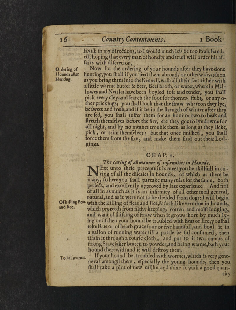 ( i6 \ Country Contentments. Book, lavidb in my direftions, lo I would much lefs be too ftrait Hand¬ ed; hoping that every man ol honefty and truft will order his af- ' fairs with difcrction. . Ordering of Now for the ordering of your hound? after they have done Hounds after hunting>you fhall if you feed them abroad^ or otherwifejasfGon Hunting. as you bring them into theKcnntlljwafli all their f«rct either with a little warnie butter 8c beer^ Beef broth, or water, wherein Mal- lowcB and Nettles have been boylcd foft and tender, you (hall pick every elcyjand fcarch the foot for thornes, ftubs, or any o- ther pricKings; you (hall look that the ftraw whereon they lye, bcfwcet and frefti5and if it be in the ftrength of winter after they are fed, you (hall fuhPer them for an hour or two to beak and flrctch themfelves before the fire, ere they goc to lyc downc for all night, and by no mcanes trouble them as long as they licke, pick j or trim themfelves; but that once finKhed , you (hall force them from the fire 5 and make them find out their Lod¬ gings. CHAP. 2. I Ihe curing of all mMnner of infirmities in Hounds, Ext unto ihefc precepts it is meet you be skillfull in cu» ring of all the difeafes in hounds, of which as there be many, fo here you (hall partake many rules for the fame, both perfc^5 and excellently approved by late experience. Andfirft of all in as much as it is an infirmity of all other moft genera], natural,and as it were not to be divided from dogs: I will begin with the killing of fleas and lice,8c fuch like vermine in hounds,, ana lice. which proceeds from filthy keeping, rotten and moift lodging,, and want of (hifting of draw when it grows (hort by much ly¬ ing on:if then your hound be tr<.ublcd with fleas or lice,y oa(hal take Rue or of helarb grace four or five handfull,and boyl it in ' a gallon of running water till a pottle be fulconfumed, then ( 'drain it through a courfe cloth , and put to it two ounces of drongStavefaker beaten to powder,and being wainie,bath your houndiherewich and it will dedroy them. If your hound be troubled widi wormes, which is very gene- 'I To kil worms. ncral amongd them , cfpccially the young hounds, then yoa fhall take a pint of new roilke and mixe it wiih a good quan¬ tity