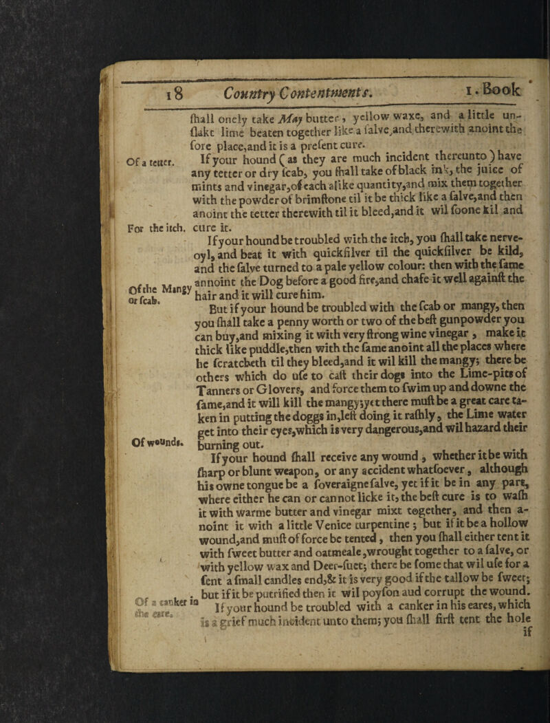 Of a tcucr. ! ■ |i* i'iP 'if ? iSs!' 'll is (hail oneiy take M^ay butter» yellow waxc, and a little un¬ flak t lime beaten together like a falve.and therewith anoint the Tore place,and k is a prelent cure. If your hound ^ as they are much incident thereunto) have any tetter or dry fcabj you fhall take of black inkj the juice of mints and vinegarjoleach alike quantity,and mix thcqi together with the powder ot brimftone til it be thick like a falve^and then . anoint the tetter therewith til it bleed,and it wil (bone kil and For the iich. cure it. Ifyour hound be troubled with the itch, you (hall take nerve- oyl, and beat it with quickfilver til the quickfilver be kild, and the falye turned to a pale yellow colour: then with thf fame ^ I. « an noin t the Dog before a good fire,and chafe it well againft the and it will cure him. . ... But jf your hound be troubled with the fcab or mangy, then youihill take a penny worth or two of the beft gunpowder you can biiy,and mixing it with very ftfong wine vinegar , make it thick like puddle,then with the fame anoint all the places where he fcratcheth til they bleed,and it wil kill the mangy; there be others which do ufeto caft their dogi into the Lime-pits of Tanners or Glovers, and force them to fwim up and downe the fame,and it will kill the mangy jyc t there muft be a great care ta¬ ken in putting the doggs in,left doing it raftily, the Lime water get into their eycsjwhich is very dangerous,and wil hazard their burning out. t . . . • # If your hound ftiall receive any wound ^ whether it be with fiiarp or blunt weapon, or any accident whatfoever, although  his owne tongue be a foveraigncfalve, yet if it be in any part, where cither he can or cannot licke it, the beft cure is to wa(h itwithwarme butter and vinegar mixt together,^ and then a- noint it with a little Venice turpentine ; but if it be a hollow wound,and muft of force be tented, then you (hall either tent it with fweet butter and oatmeale,wrought together to a falve, or ^ with yellow wax and Deer-fuct; there be fome that wil ufc for a ^ fent a fmall candles endj& it is very good if the tallow be fweet; , . but ifit be putrified then k wil poyfonaud corrupt the wound. Of a catJker la jf hound be troubled with a canker in his earcs, which is a grief much Inddmr. unto them; you (hall firtt tent the hole if Of woKndf.