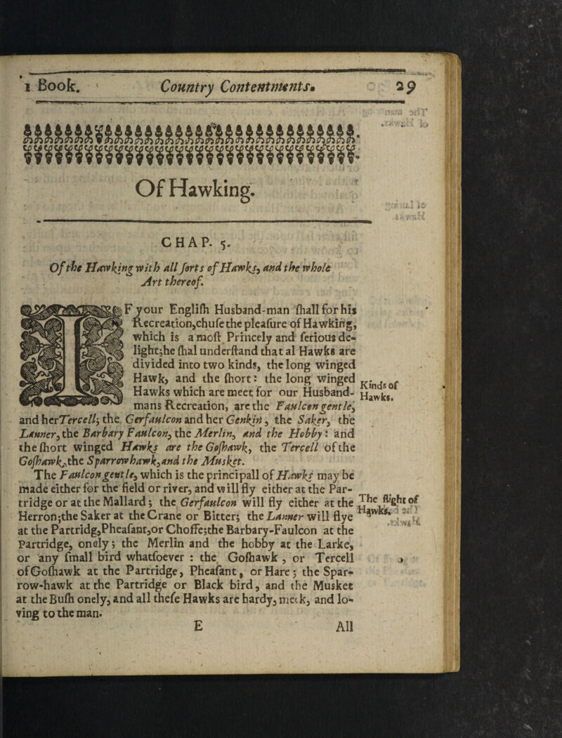 / I. Book. Country ContentnuntSt A.... . ap ji;;’ io w Of Hawking. c-ff’Cif.i CHAP- 5. Ofpfjt Hatvking with all Jorts efHawkj^ and the whole Art thereof. F your Englifh Husband-man thallforhis Recreationjchu fe the plcafure of Hawking, which is a moft. Princely and feriousde- lightjhe flial underftand that al Hawks are divided into two kinds, the long winged Hawk> and the (hort: the long winged . Hawks which are meet for our Husband- mans Recreation, arc the Fa»Icon gent le'y and herTercell-^ the Gerfaulcon and her Genkin, the Saker^ the Ijanner^^tFArharjFaHlcon^xhz Merlin^ and the Hobby i and the fhort winged Hawks axe the Gofhawk, the Tercell of the Gojhawk^^thc Sparrenvhawk^and the Mnsket, The Faftlcon gentle^ which is the principall of Hawks may be made either for the field or river, and w ill fly either at the Par¬ tridge or at the Mallard; the Gerfaulcon will fly either at the Herron;theSakcrat the Crane or Bitter; the will flye at the PartridgjPheafantjOr Choffejthe Barbary-Faulcon at the Partridge, onely; the Merlin and the hobby at the Larke, or any fmall bird whatfoever : the. Gofliawk , or Tercell j • ofGoftiawk at the Partridge, Phcaiant, or Hare; the Spar¬ row-hawk at the Partridge or Black bird, and the Musket at the Bufti onely, and all thefe Hawks arc hardy, met k, and lo¬ ving to the man. E All '•