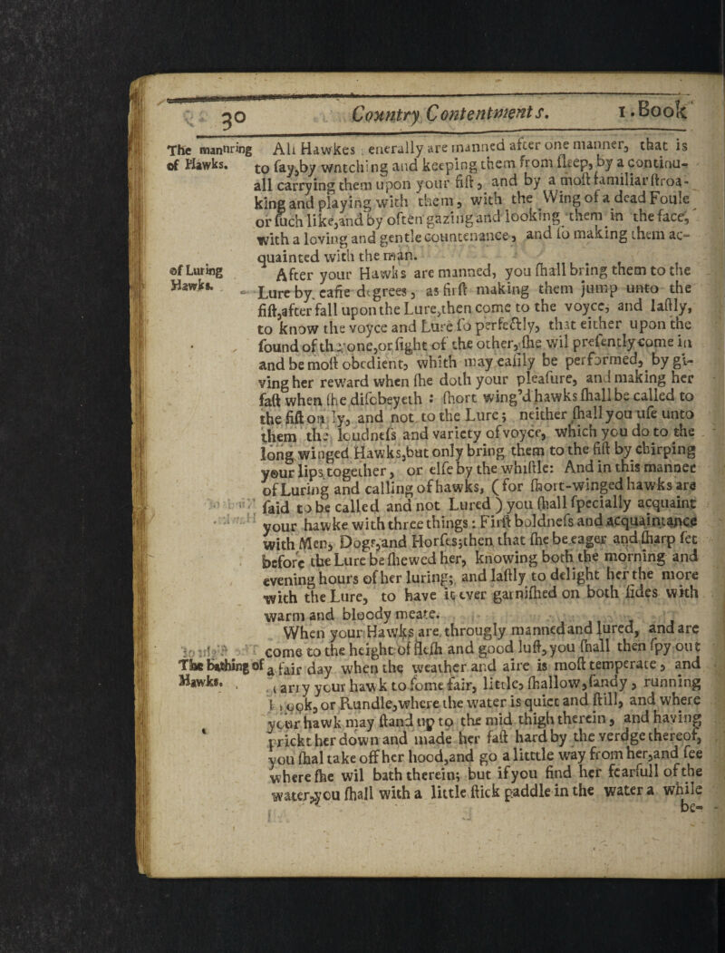 Conutry Conte fit i • Book TKe mannr»ng All Hawkes enerally are manned aiccr one nianner^ that is of Hawks. to fay^by wntching and keeping them from fl^ep, by a conunu- all carrying them upon your fill 5 and by a moft familiar ftroa- king and playing with them 3 with the Wingofa deadFoule^ or foch like^and by often gazing and looking themdn thefaccg with a loving and gentle coiintcnance j and (o making them ac quainted with the man. ©f Luring After your Hawiis are manned, you (hail bring them to the Hawks., Lureby.cafie degrees, as firff making them jump unto the fiftjafterYaHupontheLure.thencometo the voyce, and laflly, to know the voyce and Lureio perfe^iily^ that either upon the * X (bundof th e.’one3or light of the otherj^fhe wil preientlycome id and be moit obedientj whith mayeaiiiy be performed^ by gi¬ ving her reward when fhe doth your pleafurCj and making her fiaft when (he difebeyeth • fhort wing’d hawks (hall be called to thefiftof^ ly, and not to the Lure; neither ftall you life unco them the Icudntf's and variety of voyce, which you do to the long^winged Hawksjbut only bring them to the lift by chirping y©ur lips together 3 or elfeby the whiftle: And in this mannec of Luring and calling of hawks, ( for (hort-winged hawks are ' ' ; faid to be called and not Lured ) you (hall fpecially acquaint ‘ ‘ your hawke with three things: Firft boldnefs and acquaintance with Meuj DogFp'and Horfesjthen that (he becager aqd &.arp fet • before the Lure be fliewed her, knowing both the morning and evening hours of her luring; and laftly to delight her the more with the Lure, to have inver gainidied on both iides wkh warm and bloody meate. When your Hawk^ are, througly mannedand jured, and are Iff / come to the height of llcfh and good lufl'^you (hall then fpy out Thehirfiing of^ f^if day when the weather and aire is mod temperate 3 and ^*'^^*,* ■ Ti any your hawk to fomc fair, little^ (halloWjfandy 3 running ] i opk, or Rundle3whcre the water is quiet and dill, and where your hawk may dand up to the mid thigh therein, and haying prickt her down and made her fad hard by the verdgethereofj you (hal take off her hoedjand go a litttle way from herjand fee where (he wil bath therein; but ifyou find her fcarfull ofthe water^you (hall with a little.dick paddle in the water a while ' be- -