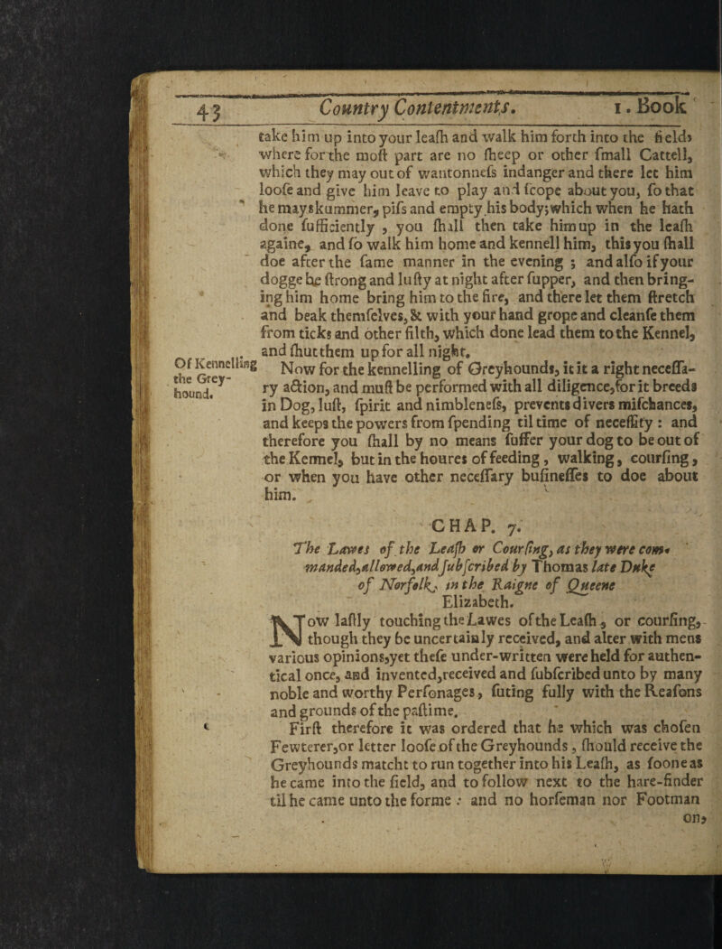 ( 43 Country Contentments, .Book' take him up into your leaOi and walk him forth into the held> •where for the moft part are no fheep or other fmali Cattell, which they may out of wantonnefs indangcr and there let him loofeand give him leave to play andfeope about you, fothat he mayskummerjpifs and empty his bodyjwhich when he hath done fufficiently 5 you (hall then take him up in the Icafh agalne, and fo walk him home and kennell him, this you (hall doe after the fame manner in the evening 5 and alfo if your dogge he ftrong and lufty at night after fupper, and then bring¬ ing him home bring him to the fire, and there let them ftretch and beak themfclves, & with your hand grope and cleanfe them from ticks and other filth, which done lead them to the Kennel, and (hutthem up for all night. Now for the kennelling of Greyhounds, it it a right necefla- ry a6lion, and muft be performed with all diligence,for it breeds in Dog, luft, fpirit and nimblenefs, prevents divers mifchances, and keeps the powers from fpending til time of neceffity : and therefore you (hall by no means fuffer your dog to be out of the Kermcl, but in the houres of feeding, walking, eourfing, or when you have other neceffary bufinefles to doc about him. Of Kennellifig the Grey¬ hound. CHAP. 7. The Lavees of the Leafh er Courltjigy as they were com* fnanded^allowedyAndJub^cribed by Thomas late Dnke of Norfolk:^ in the Kaigne of Qneene Elizabeth. ow laflly touching the Lawes oftheLcaih , or eourfing, though they be uncertainly received, and alter with mens various opinions,yet thefe under-written were held for authen- tlcal once, and inventcd,receiv€d and fubferibed unto by many noble and worthy Perfonages, futing fully with the Reafons and grounds of the paftime. Firft therefore it was ordered that which was chofen Fewtercr,or letter loofeof the Greyhounds, (hould receive the Greyhounds matcht to run together into his Leafh, as fooneas he came into the field, and to follow next to the hare-finder til he came unto the forme .* and no horfeman nor Footman on>