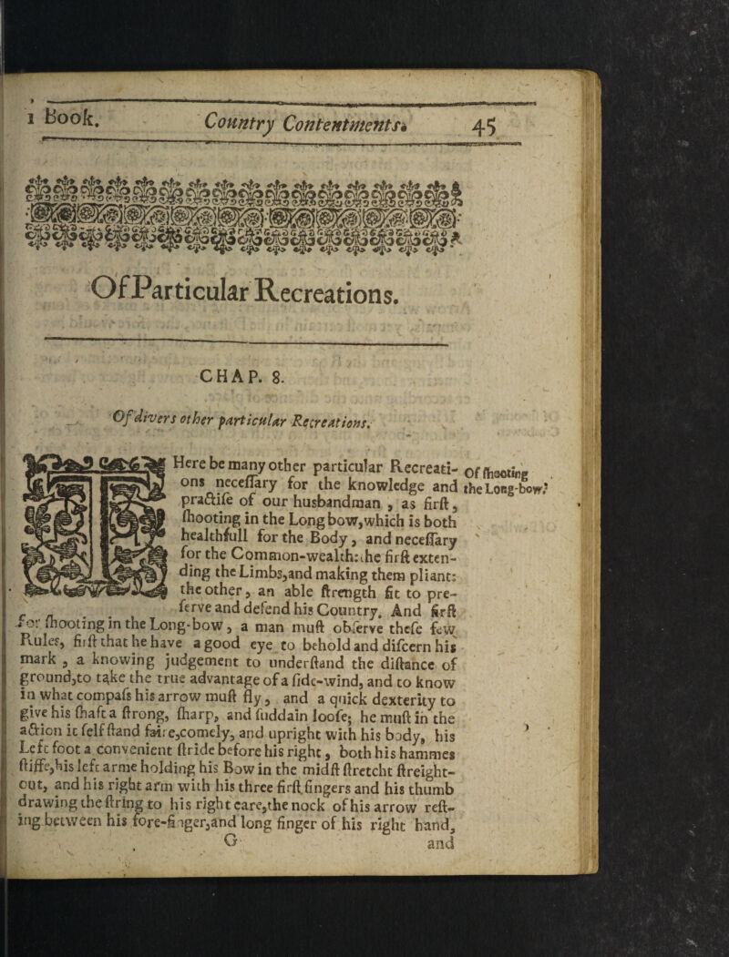 f Of Particular Recreations. O/j other particftUr Recreations, Here be many other particular Recreati- offhaoii neceflary for the knowledge and the Long praaife of our husbandman , a! firft, ^ ^<^oting in the Long bow, which is both , 8 ^^althfull for the Body, and neceflary ' the Common-wealthrihe firft exten- ^h^himbs,and making them pliant: the other, an able ftrength fit to pre- c n . . and defend his Country. And firfl 4 o. (hooting in the Long-bow, a man muft obferve thefe few Pculef, firft that he have a good eye to behold and difeern his - mark , a knowing judgement to underftand the dlfiancc of groundjto t^ke the true advantage of a fide-wind, and to know ill what compafs his arrow mufi fly, and a quick dexterity to give his fhafta flrong, (harp, and fuddaln loofe; he muft in the a£Hon ic felf ftand fairejComely^ and upright with his body, his Left foot a convenient ftride before his right, both his hammes ftiffe,his left arnie holding his Bow in the midft ftretcht ftreight-