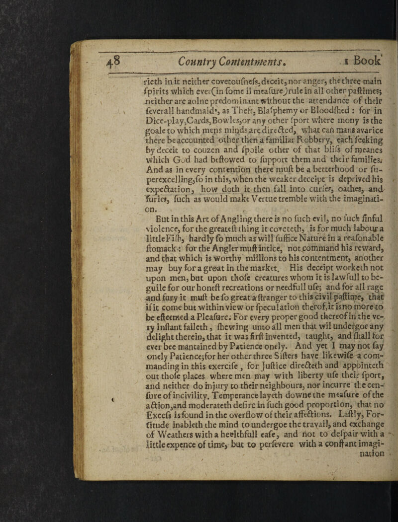 ricth ink neither covetoufncfsjdeceits nor angerj the three main fpirits which cvei0^ fomc il mcafurejrulc in all other paftimes; neither arc aolne predominant without the attendance of their . fcvcrall handmaid’s as Thefts Blafphemy or Bloodftied : for in Dice-pkyjCardSjBowkssor any other Iport where mony is the goale to which mens minds are direded, what cart mans avarice there be accounted other then a familiar Robbery, each feeking by deceit to couaen and fpoile other of that biifs of rneanes which God had bcftowcd to fupport them and their familicsi And as in every contention there muft be a betcerhood or fu- percxcellingsfo in this, when the weaker deceipt is deprived his ^ expcRation, how doth it then fall into curfef, oathes, and furies, fuch as would make Vcftue tremble with the imaginati¬ on. , But in this Art of Angling there is no fuch evil, no luefe Iinful violence, for the greateft thing it coveteth, is for much labour a littleFifb, hardly (b much as willTufiice Nature in a reafonablc ftomack: for the Angler muftinticc, not,command his reward, and that which is worthy mrllions to his contentment, another may buy for a groat in the market. His dcceipt worketh not upon men, but upon thofc creatures whom it is lawfull to be¬ guile for our honeft recreations or needfull ufe; and for all rage andfury it muft bcfogreat a'ftranger to this civil pafft^e, that if it come but within view or fpcculacion tberof,it is no more to be eftcemed a Pleafure; For every proper good thereof i^ the vc-. ty inftant faileth, (hewing unto all men that wil unde(goe any ^ delight therein, that it was firft invented, taught, and ^all for ever bee mantained by Patience ondy. And yet I may not (ay onely Paticncejfor her other three Sifters have likewife a com¬ manding in -this exercife , for Juftice dircdieth and appointeth out thofc places where men may with liberty ufe theif fport, and neither do injury to their neighbours, nor incurre the cen- fure of incivility. Temperance layeth downctlic meafure of the adlion,and moderateth defire in fuch good proportion, that no Excefs is found in the overflow of their affections. Laftly, For- fitude inableth the mind to undergoc the travail, and exchange of Weathers with a hedthfull cafe, and hot to defpalr with a little cxpcncc of time, but to perfevere with a conftant imagi¬ nation ^