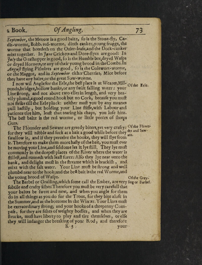 SefUmher^ the Menow is a good baitc, fo is the Stone-fly, Ca- dh-worme, Bobb, rcd-worme, ditch cankcr,youngfrogg8,the worme that brecdethon the Ozier-leafe,and the Dock-canker inixt together. In Crickets and Dore-flyes arc good: In Jftlj the G rafhoppcr is good, fo is the Humble bee,dry ed Wafps or drycd Hornets,or any of their young brood in thcCombs.In jiftgnfl^yin^PKmircs arc good, fo ^theGolewort-worme, or the Maggot, zndln Septewl^cr eithir Cherries, Mice before they have any hairc^or the great Sow-worrnc. I now wil Angle for the Erie,the befl place is at Wcarcs,MiI- ponds,bridgcs,hollow banks,or any fwift falling water: your Lineftrong, and not above two ellesin length, and very hea¬ vily plumd,agood round hook but no Cork, becaufe you muft not ftrike till the Eelcpluck: neither muftyou'by any meancs pull haftily , but holding your Line ftiffe,with Labour and patience tire him, leaft that tearing his chaps,' yon lofe him. The beft baitc is the red worme, or little peeces of Ihceps Guts. ' ^ - The Flounder and Sewant are greedy biterSjyet very crafty: Flown- for they will nibble and fuck at a bait a good while before they fwallowit, and if they perceive the hooke, they will flyc from * if. Therefore to make them more hafty of the bait, you muft ever be moving your Line,and feldomc let it lye ftill. They lye rooft commpnly in the deepeft places of the River where the water is flillcft,and runneth with leaft force; Alfo they lye near unto the bank, and delight moft in the ftreame which is brackifh, and mixt with the fait water. Your Line muft beftrong and well plumbd near to the hookjand the befit bait is the red Worme,and the young brood of Wafps. - Of ihe Grey- Thc Barbel or Grading,which fome call the Ember, are very ling or Barbel, fubtile and crafty fiftiesiThcrcfore you muft be very carefull that your baites be fweet and new,^ -am when you angle for them do in all things as you do for the Trout, for they bite aloft in the Summer,and at the bottome in ihc Win:cr. Your Lines muft . ^ be exrraordinary ftrong, and your hooks of a thrcpcnny'Com- pafs, for they arc fifties of weighty bodies, and when they arc ^ ftrucke, muft have liberty to play and tire themfelves, oreKe they will indangcr the breaking of your Rod, and therefore K‘ 3 . / your*'