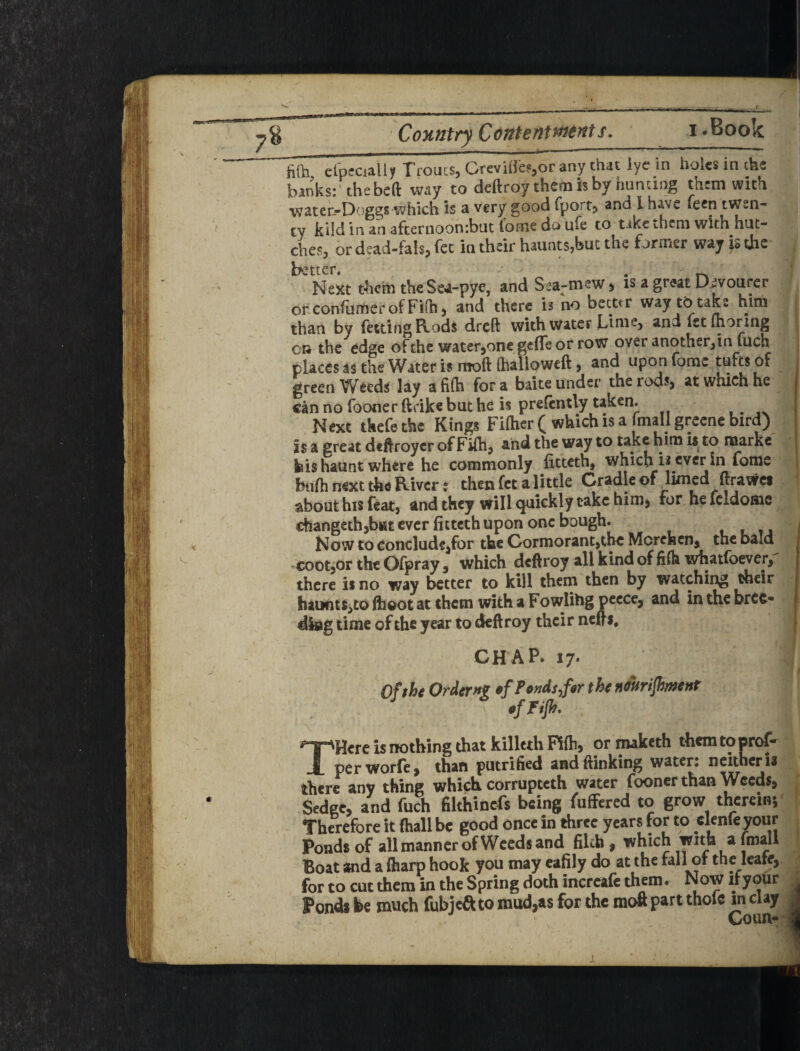 t m CoHntryContenments. i.Book fiOi elpfciall^ Troucs, Greviifo,or any that lye in holes in the banks;' the belt way to deftroy them is by hunting them with wateh-Doggs which is a very good fport, and I have feen twen- ty klld In an afcernoonibut fomc do ufe to tike i.hcni with hut- ches, or dcad-fah, fee in their haunts,but the former way |s the j better# ' f Next them theSe4-pye, and Sea-mew ^ is a great Divourer j ot confiiitier of Fifh 3 and there is no beettr way tb take him than by fettingRods dreft with water Li me, and let ihoring CR the edge of the water^one gefle or row over another, in fuch places as the Water is moft (halloweft, and upon forac tufts of green Weeds lay afifh fora baite under therodsj at which he canno fooner ftrikebuthe is prefcntly taken. ,. ' Next tkefe the Kings Fiftier ^ which is a imall grecne bird) is a great deftroycr of FUh, and the way to take him is to marke kis haunt where he commonly ficteth, which is ever in fome btifh next the River: then feta little Cradlcof limed ftrawes about his feat, and they will quickly take him, for he fcldomc ■ changeth,blit ever fitteth upon one bough. Now to Conclude,for the Gormorant,tbc Merehenj the bald •cootjor the Ofpray, which deftroy all kind of filh wfaatfoever,' there is no way better to kill them then by watching Aeir haunt$,toflioot at them with a Fowling peece, and inthebrec- dkig time of the year to deftroy their nefts, CHAP. 17- Of the Orders »fPt»dt,f«r the ndkrifimenf tf Fijh. THere is nothing that killeth Pilhj ormaketh themtopro^ perworfcj than putrified andftinking water: neither is there any thing which corrupteth water fooner than Weeds# ^ Sedge, and fuch filthinefs being fuffered to grow thereinj' Therefore it (hall be good once in three years for to clenfe TOur j Ponds of all manner of Weeds and filch , which with a finall I Boat and a (harp hook you may eafily do at the fall of the leate, j for to cut them in the Spring doth incrcafc them. Now ifyour j| Pondi be much fubjefl: to mud,as for the moft part thole in clay M j.