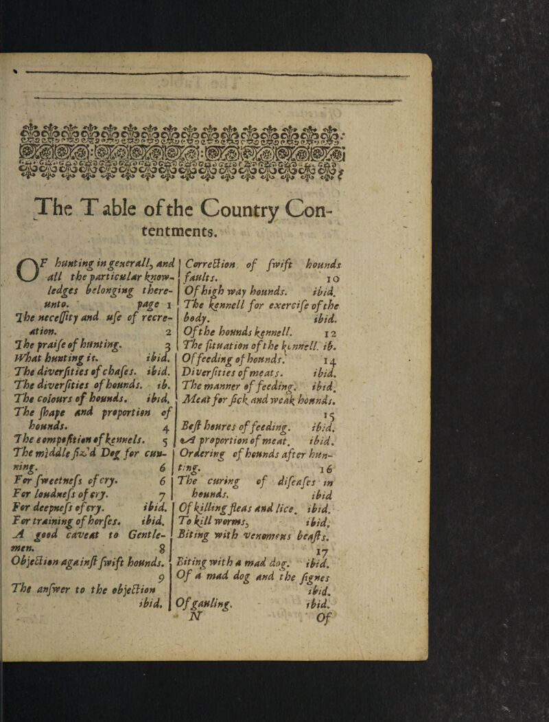 tk v^*>> cJa* v>^ c^ 44C> «.|i^ c^ •dfb C / The T able of the Country Con¬ tentments. OF hunting in generally and all the f articular k^ow~^ ledges belonging there¬ unto, ' ' fage • I ^he nece^ftty and ufe of recre¬ ation, 2 7he fraife of hunting, 3 PFhat hunting if, ibid, , The diverfities of chafes, ibid. The diver ft ies of hounds, ib. The colours of hounds, ibid. The jhape and proportisn of hounds. 4 7 he eompoftion of kennels. 5 The middle f^d Dog for cun¬ ning, ^ for fueetnefs of cry. 6 For loudnefs of cry, 7 For deepnefs of cry, ibid. For training ofhorfes. A good caveat to men, g Ob]eBion againfi fivift hounds. r . . ^ The anjwer to the ob]eBion . ^ ' ibid. I CorreUion, of frift hounds ' faults. I o Of high way hounds, ibid. The kennel I for exercife of the body. ' ibid. Of the hounds kennell, 12 The fituation of the kennell, ib. Of feeding of hounds, 14 Di verfties of meats. i bid. The manner of feeding, ibid. Meat for fck ^ud weak hounds. 15 Beft houres of feeding, ibid, oA proportion of meat, ibid. Ordering of hounds after hun- t:ng, 15 The ■ curing of difeafes ■ w hounds, ibid Of killing fleas and lice, ihtd, * - To kill worms^ / ibid: Biting with venomsus beafts, 17' Biting with a mad dog. ibid. ' Of a mad dog and the fignes ibid. Ofgauling, - ibidl FT Of