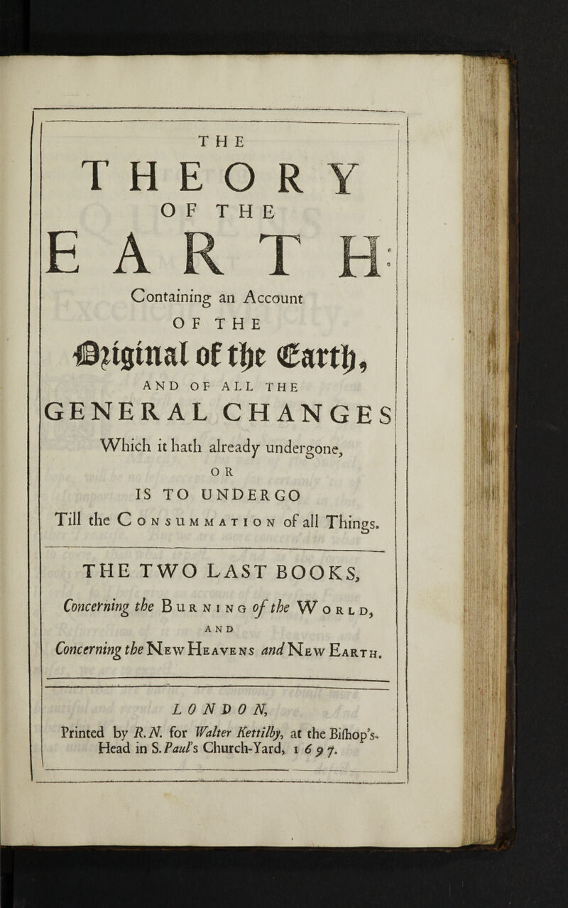 THE T Η E O R OF THE Containing an Account O F T Η E #?tgtnal of tf!c Car tl), AND OF ALL THE GENERAL CHANGES Which it hath already undergone, o R IS TO UNDERGO Till die C o n » u μ μ ״ τ, o ״ of all Things. THE TWO LAST BOOKS, Concerning the Burning of the World. AND Concerning the New Heavens WNewEarth. LONDON.; Printed by R.N for Walter Kettilby, at the Biihops*