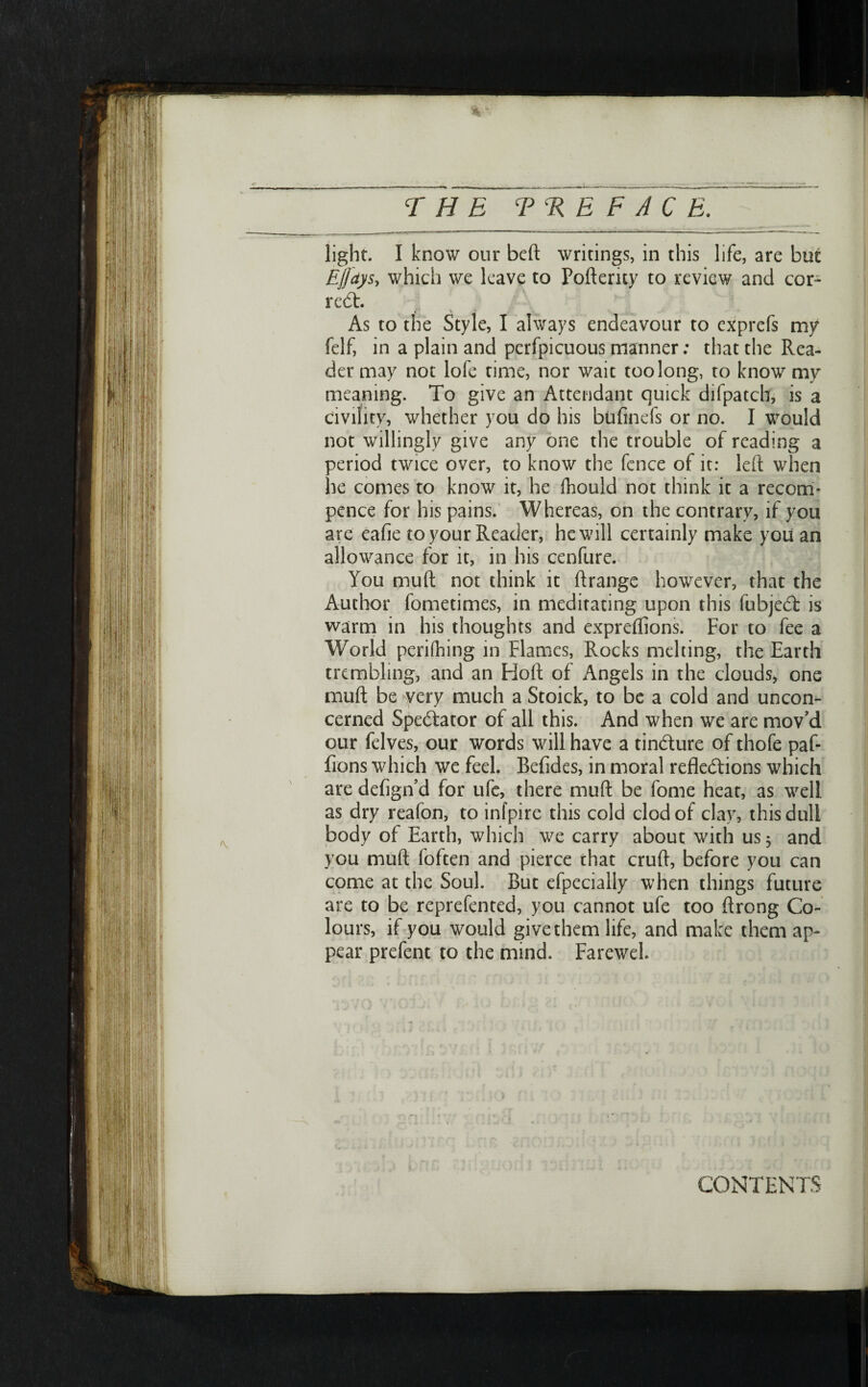 % - THE Ψ EE FACE. light. I know our beft writings, in this life, are but Ejjays, which we leave to Pofteruy to review and cor- red:. As to the Style, I always endeavour to cxprefs my felf, in a plain and perfpicuous manner; that the Rea- der may not lofe time, nor wait too long, to know my meaning. To give an Attendant quick difpatch, is a civility, whether you do his biiiinefs or no. I would not willingly give any one the trouble of reading a period twice over, to know the fence of it: left when he comes to know it, he fhould not think it a recom- pence for his pains. Whereas, on the contrary, if you are eafie to your Reader, he will certainly make you an allowance for it, in his cenfure. You muft not think it ftrange however, that the Author fometimes, in meditating upon this fubjed is warm in his thoughts and expreilions. For to fee a World periihing in Flames, Rocks melting, the Earth trembling, and an Floft of Angels in the clouds, one muft be very much a Stoick, to be a cold and uncon־ cerned Spedator of all this. And when we are mov,d our felves, our words will have a tindure of thofe paf- fions which we feel. Beiides, in moral refledions which are deiign’d for ufe, there muft be fome heat, as well as dry reafon, to inipire this cold clod of clay, this dull body of Earth, which we carry about with us 5 and you muft loften and pierce that cruft, before you can come at the Soul. But efpecially when things future are to be reprefented, you cannot ufe too ftrong Co- lours, if you would give them life, and make them ap- pear prefent to the mind. Farewel. CONTENTS