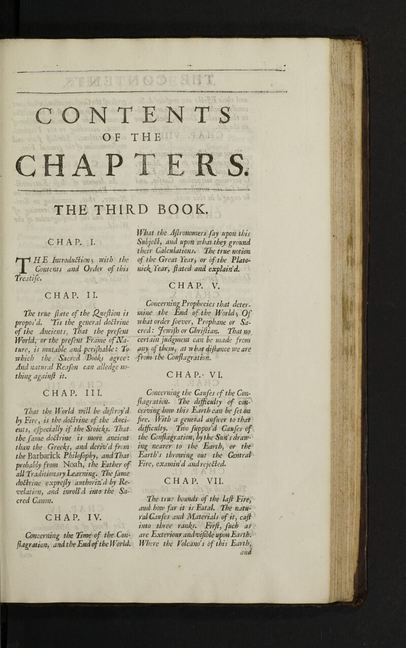 h * OF THE s. CHAP , V. \ \ V\\ —:—— -:--— — THE THIRD BOOK. CHAP. I. What the Aftronomers fay upon this SubjeCl, and upon what they ground their Calculations. ,The true notion ΤΗ E Introduction ״-> with the of the Great Year, or of the Plato- Contents and Order of this nick. Year, flated and explain d. Treatife. CHAP. V. Concerning Prophecies that deter- mine the End of the World 3 Of what order foever, Prophane or Sa- cred: Jewifh or Chriftian. That no certain judgment can be made from any of them, at w hat difiance we are from the Conflagration. CHAP.* VI. Concerning the Cattfes of the Con- flagration. The difficulty of con- ceiling how this Earth can be fet on fire. With a general anfwer to that difficulty. Two fuppos’d Caufes of the Conflagration, by the Sun’s draw- ing nearer to the Earth, or the Earth’s throwing out the Central Eire, examin’d and rejeCled. CHAP. VII. The true bounds of the lafl Fire, and how far it is Fatal. The natu״ ral Caufes and Materials of it, cafl into three ranks. Firfl, fitch as are Exteriour and vifible upon Earth. Where the Volcano s of this Earth, and CHAP. II. The trite fate cf the Queflion is propos’d. Tis the general doClrine of the Ancients, That the prefent World, or the prefent Frame of Na- ture, is mutable and perifhable: To which the Sacred Booby agree: And natural Reafon can alledge no- thing againft it. CHAP. III. That the World will be deflroy d by Fire, is the do Chine of the Anti- ents, efpecially if the Stoickj. That the fame doClrine is more ancient than the Greeks, and deriv’d from the Barbarick Philofophy, and That probably from Noah, the Father of all Traditionary Learning. The fame doClrine exprefly authoriz’d by Re- velation, and inroll’d into the Sa- cred Canon. CHAP. IV. Concerning the Time of the Con- flagration, and the End of the World.