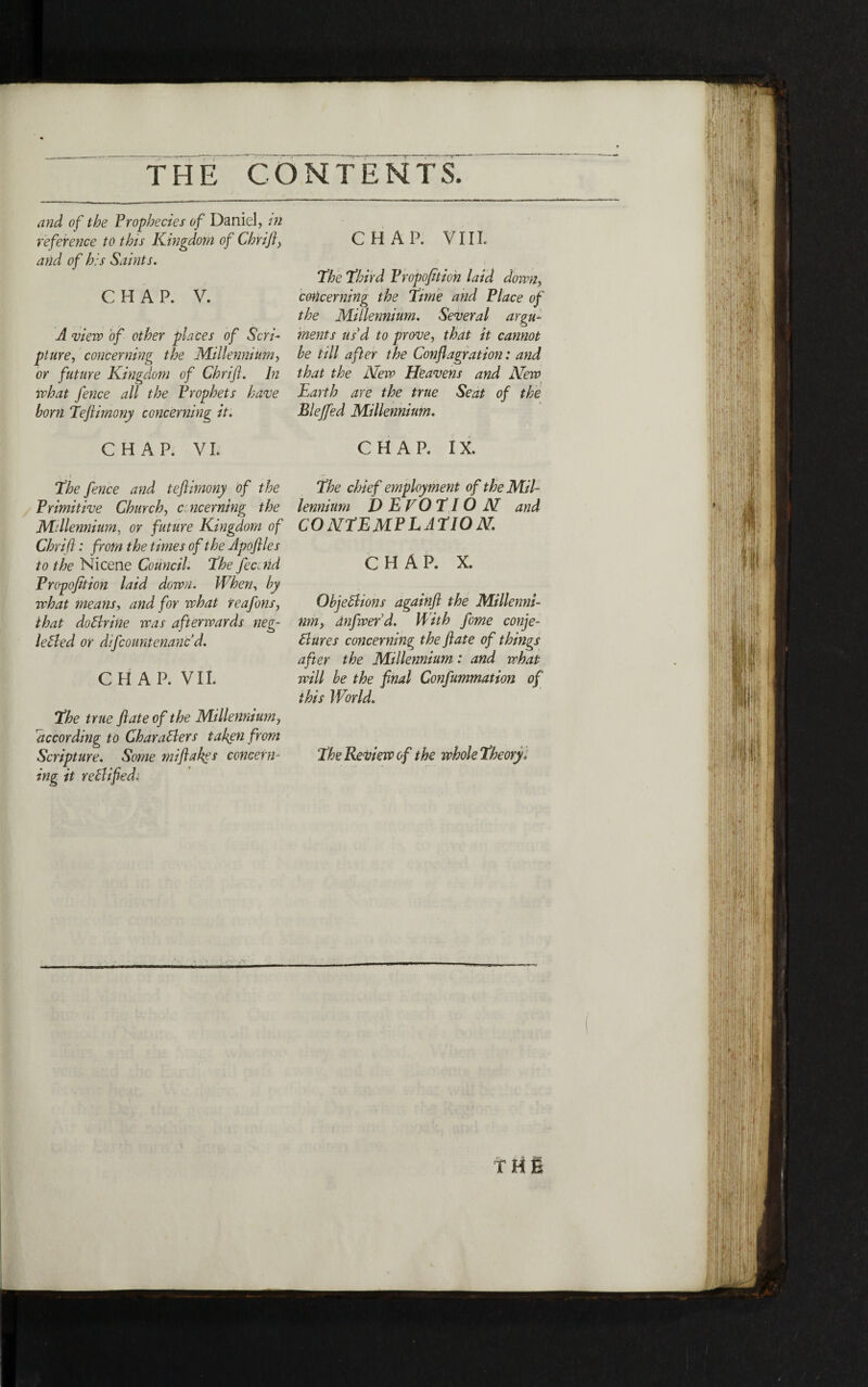 CHAP. VIII. The Third Fropofition laid down, concerning the Time and Place of the Millennium. Several argu- ments usd to prove, that it cannot he till after the Conflagration: and that the Nero Heavens and New Earth are the true Seat of the Bleffed Millennium. CHAP. IX. The chief employment of the Mil· lennium D E VO TIΟ N and contemplation. CHAP. X. Objections againft the Millennl· nm, anfwerd. With fome conje- Bures concerning the flate of things after the Millennium: and what will he the final Confummation of this World. The Review of the whole Theory, and of the Prophecies of Daniel, in reference to this Kingdom of Chrifi, and of his Saints. CHAP. V. A view of other places of Scrl· piure, concerning the Millennium, or future Kingdom of Chrifi. In what fence all the Prophets have horn Teflimony concerning it. CHAP. VI. . t The fence and teflimony of the Primitive Church, concerning the Millennium, or future Kingdom of Chrifi: from the times of the Apoftlcs to the Nicene Council. The featid Propofition laid down. When, hy what means, and for what reafons, that do Brine iras afterwards neg- leCled or difcountenanc d. CHAP. VII. The true ft ate of the Millennium, according to Characters taken from Scripture. Some miftakes concern״ ing it reClifieda *V ז ז ΓΗΕ