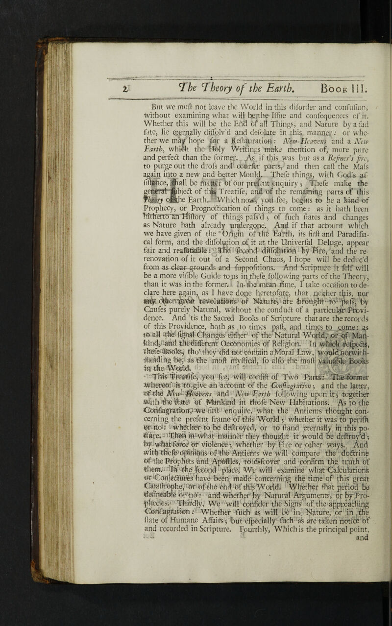 וי z The Theory of the Earth. Book HI. Bat we muil not leave the World in this diforder and confufion, 1 Without examining what will berthe Iifue and confeqiiences cf it. Whether this will be the End of all Things, and Nature by a fad fate, lie eternally diiTolv'd and defolate in this manner: or whe- ther we may hope for a Reftauration : New■ Heavens and a New Earth, which the Holy Writings make mention of, more pure and perfect than the former. ,As if this was but as a Refiner's fire, to purge out the drofs and courier parts, and then call the Mafs again into a new and ·better Mould. Thefe things, with Gods af- iiilahce, |jhall be matter of our prejent enquiry ל Thefe make the general fcbjeCl of this Treatife, and of the remaining parts of this Cheery ofthe Earth. Which now, you fee, begins to be a kind of Prophecy, or Prognoilication of things to come: as it hath been littheiTO'an Hiilory of things pafs’d ־, of fuch dates and changes as Nature hath already undergone. And if that account which we have given of the Origin of the Earth, its firft and Paradifia- cal form, and the diifolution .of it at the Univerfal Deluge, appear fair and reaibfoable: Tlie fecond diflfolution by Fire, and the re- renovation of it out of a Second Chaos, I hope will be deduc’d from as dual*-grounds and firppoiitions. And Scripture it felf will be a more vifible Guide to us in thefe following parts of the Theory, than it was in the former.! Inf the mean time, I take occaiion to de- dare here again, as I have dope heretofore, that. neither this, nor ariy o\foerv^grea)t revolutions·' of Natufe, are Brought to pali, by Caufes purely Natural, without the condud of a particular Provi- dence. And ,tis the Sacred Books of Scripture that are the records of this Providence, both as to times pail, and times to come: as to all ·the fignal Changes either of the Natural World, or of Man- kind,::and theditferent (}economies of Religion. In which refpeds, thefe Books, tho’ they did not contain a Moral Law, would notwith- Handing be,· as the moll myilical, fo alfo the moil valuable Books in the World. This Treafife^ you fee, will confiil of Two Parts: The former Whereof Ism give an account of the Conflagration ל and the latter, of the New■ Eleavens and New Earth following upon it ל together with the hitter of Mankind in thofe New Habitations. As to the Conflagrattatff we firfl enquire, what the Antients thought con׳ cerning the prefent frame of this World ·, whether it was to perifh ©r no : - whether to be deftroyed, or to Hand eternally in this po- Hare* iiCwhat manner they thought it would be deflroy’d ל by whatforce or violence *, whether by Fire or other ways. And with ©pinions of the ·Antients we will compare the dodrine of the -Prophets and Apfflles, to difcover and confirm the truth of them. In'the fecond place, We will examine what Calculations or Conjedures have been made concerning the time of this great Catailrophe,' ©r of the end of this World, Whether that period be deiineabie 'or ;110: and whether by Natural Arguments, or by .Pro- phccies. Thirdly, We will coniider the Signs of the approaching Conflagration: Whether fuch as will be in Nature, or in the Hate of Humane Affairs ל but;efpecially fuch as are taken notice of and recorded in Scripture. Fourthly, Which is the principal point, - - - and