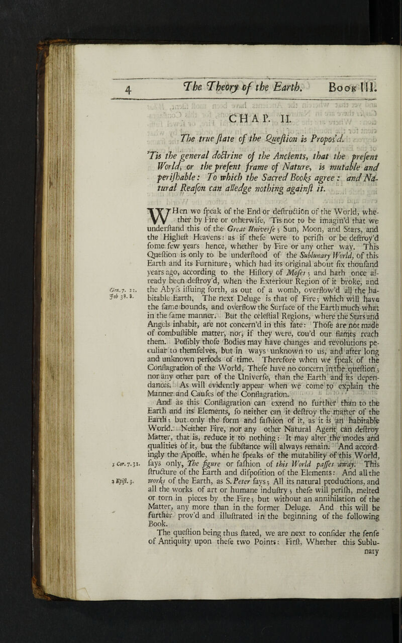 יי - ... ,, -l ...»,.<1 ·».··,.; ft 1~ ·־ ;!״, ז׳»,·fit -Μ ήπ I j Γ[ Λ , i .'\.A ז ■J Sit 1 ־ ״ ■ * ״ ״* - *· · *· · ^ j — ■ ״* CHAP. II. , f ·I ^ * , - 4 A f , r<-־ ר - / j 77?e true ftate of the Queftion h Propose/. Tis the general doffrine of the Ancients, that the preferit World, or theprefent frame of Natureר Is mutable and perifhable: To which the Sacred Books agree: and Nd- tural Reafon can alledge nothing againft it. t ** ״v* * r \ i ' /-־׳·■'־ ί χ. · ~ ־ p . - i f ■ *4 ׳>· זן *t ; 7 · ך* ‘ , ’ ) 1! 1 111. ׳״־ * * ' י • ■ J κ ■. ■ 1'י* *· * * » ׳ ·־ I·״־י * ־׳ WHen we fpeak of the End or definition of the World, whe- ther by Fire or otherwife, Tis not to be imagin’d that we underhand this of the Great llnherfe 5 Sun, Moon, and Stars, and the Higheft Heavens: as if thefe were to perifh or be deftroy’d fome few years hence, whether by Fire or any other way. This Queftion is only to be underftood of the Sublunary World, of this Earth and its Furniture·, which had its original about fix thoufand years ago, according to the Hiftory of Mofes 3 and hath once a]״ ready been deftroy’d, when the Exteriour Region of it broke, and Gen.7. 1u the Abyfs ifluing forth, as out of a womb, overflow’d all the ha- bitable Earth. The next Deluge is that of Fire·, which will have the fame bounds, and overflow the Surface of the Earth much-what in the fame manner. But the celeftial Regions, where the Stars and Angels inhabit, are not concern’d in this fate: Thofe are not made of combuftible matter, nor* if they were, cou’d our flames reach them. Poffibly thofe Bodies may have changes and revolutions pe- culiar to themfelves, but in ways unknown to us, and after long and unknown periods of time. Therefore when we fpeak of the Conflagration of the World, Thefe have no concern in the queftion 3 nor any other part of the Univerfe, than the Earth and its depen- dances. As will evidently appear when we come to explain the Manner and Caufes of the Conflagration. And as this Conflagration can extend no further than to the Earth and its Elements, fo neither can it deftroy the matter of the Earth·, but only the form and fafhion of it, as it is art habitable World.: Neither Fire, nor any other Natural Agent can deftroy Matter, that is, reduce it to nothing: It may alter the modes and equalities of it, but the fubftance will always remain. And accord- ingly the Apoftle, when he fpeaks of the mutability of this World, j cor.11 .ך, fays only, the figure or fafhion of this World pafies away. This ftru&ure of the Earth and difpofition of the Elements: And all the a Έρΐβ. 3־ works of the Earth, as S. ־Peter fays 3 All its natural productions, and all the works of art or humane induftry ·, thefe will perifh, melted or torn in pieces by the Fire 3 but without an annihilation of the Matter, any more than in the former Deluge. And this will be further prov’d and illuftrated in the beginning of the following Book. The queftion being thus ftated, we are next to confider the fenfe of Antiquity upon thefe two Points:. Firft, Whether this Sublu- nary