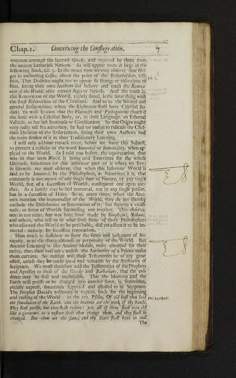 -i . 7 Chap.z. Concerning the Conflagration. נ. לו. Lib. Vif. 11,1.6,17 common among# the learned Greeks, and received by them from the ancient Barba rick Nations. As will appear more at large in the following Book, Cb. 3. In the mean time we may obferve that On- gen in anfwering Celfus, about the point of the Refurredion, tells him, That Dodrine ought not to appear fo !!range or ridiculous to him, feeing their own Authors did believe and teach the Renova- tion of the World, after certain Ages or Periods. And the truth is, this Renovation of the World, rightly Rated, is the fame thing with the Eirfl Refunettion of the Chriftians. And as to the Second and general Refurredion, when the Righteous fhall have Celeftial Bo- dies·, ,tis well known that the Platonifts and Pythagoreans cloath’d the Soul with a Celeftial Body, or, in their Language, an Ethereal Vehicle, as her laft Beatitude or Glorification. So that Origen might very juftly tell his aaverfary, he had no reafon to ridicule theChri- flian Dodrine of the Refurredion, feeing their own Authors had the. main ftrokes of it in their Traditionary Learning. I wall only add one remark more, before we leave this Subjed, to prevent a miftake in the w׳ord Immortal or Immortality, whenap- plyed to the World. As I told you before, the equivocation that w׳as in that term World, it being us’d fometimes for the whole Llniverfe, fometimes for this inferiour part of it where we live 3 fo likewife we muft obferve, that when this Inferiour World is faid to be Immortal, by the Philofophers, as fometimes it is, that commonly is not meant of any fingle Rate of Nature, or any fingle World, but of a fucceffion of Worlds, confequent one upon ana- ther. As a family may be faid immortal, not in any fingle perfon, but in a fucceifton of Heirs. So as, many times, when the And״ ents mention the immortality of the World, they do not thereby exclude the DifTolution or Renovation of it: but fuppofe a viciffi- tude, or feries of Worlds fucceeding one another. This obferva- tion is not mine, but was long fince made by Simplicius, St oh reus, and others, who tell 11s in what fenfe feme of thole Philofophers who allowed the World to be perifhable, did yet affirm it to be im- mortal: namely, by fucceSive renovations. Thus much is fuificient to iliew the fence and judgment of An״ tiquity, as to the chargeablenefs or perpetuity of the World. But Ancient Learning is like Ancient Medals, more efteemed for their rarity, than their real ufe ·, unlefs the Authority of a Prince make them currant. So neither will thefe Teftimonies be of any great efifed, unlefs they be made good and valuable by the Authority of Scripture. We muft therefore add the Teftimonies of the Prophets and ApoftleS to thefe of the Greeks and Barbarians, that the evi- dence may be full and undeniable. That the Heavens and the Earth wall perifh or be chang’d into another form, is, fometimes, plainly expreft, fometimes fuppos’d and alluded to in Scripture. The Prophet David's teftimony is exprefs, both for the beginning and ending of the World : in the 102. Bfalm, Of old baft thou laid the foundation of the Earth, and the heavens arethe wovk% of thy hands. They fhall perifh, but thou {halt endure : yea, all of them fhall wax old like a garment 3 as a veflure jhalt thou change them, and they fhall be changed. But thou art the fame, and thy Tears fhall have no endi The