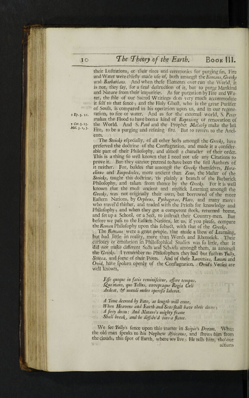 their Luftrations, or their rites and ceremonies for purging fin, Fire and Water were chiefly made ufe of, both amongft the Romans ,Greeks and Barbarians. And when thefe Elements over run the World, it is not, they fay, for a final deftrudion of it, but to purge Mankind and Nature from their impurities. As for purgation by Fire and Wa- ter, the /file of our Sacred Writings dees very much accommodate it felf to that fence 5 and the Holy Ghoft, who is the great Purifier of Souls, is compared in his operation upon us, and in our regene- ration, to fire or water. And as for the external world, S. Peter makes the Flood to have been a kind of Baptziing or renovation of icor.^i!. the World. And S. Paul and the Prophet Malacby make the Jail *'3*Fire, to be a purging and refining fire. But to return to the And- ents. The Stoickj efpecially, of all other Seds amongft the Greeks, have preferved the dodrine of the Conflagration, and made it a confide!־- able part of their Philofophy, and almoft a charader of their order. This is a thing fo well known that I need not ufe any Citations to prove it. But they cannot pretend to have been the firft Authors of it neither. For, befides that amongft the Greeks themfelves, Hera- clitus and Empedocles, more ancient than Zeno, the Mafter of the Stoicks, taught this dodrine, Tis plainly a branch of the Barbarick Philofophy, and taken from thence by the Greeks. For it is well known that the moil ancient and myftick Learning amongft the Greeks, was. not originally their own, but borrowed of the more Eaftern Nations, by Orpheus, Pythagoras, Plato, and many more: who travel’d thither, and traded with the Priefts for knowledge and Philofophy ·, and when they got a competent ftock, returned ^home, and fet up a School, or a Sed, to inftrud their Country-men. But before we pafs to the Eaftern Nations, let us, if you pleafe, compare the Roman Philofophy upon this fubjed, with that of the Greeks. The ,Romans were a great people, that made a fhew of Learning, but had little in reality, more than Words and Rhetorick. Their ctfriofity or emulation in Philofophical Studies was fo little, that it did not make different Seds and Schools amongft them, as amongft the Greeks. ϊ remember no Philofophers they had but fuchas fully, Seneca, and fome of their Poets. And of thefe Lucretius, Luc-071 and Ovid, have fpoken openly of the Conflagration. - Ovid’s Verfies are well known, I Effe quoque in fatis reminifeitur, affore tempus, Suo mare, quo fellus, correptaque Regia Cadi Ardeat, & mundi moles operofa laboret. A thne decreed by Fate, at length will come, If hen Heavens and Earth and Seas fhall have their doom * A fiery doom: And Nature’s mighty frame Shall breakל ttnd be dijfolv’d into a flame. We fee fully s fence upon this matter in Scipio’s Dream. When the old man ipeaks to his Nephew Africanus, and fhews him from the clouds, this fpot of Earth, where we live ; He tells him, tho’our adions