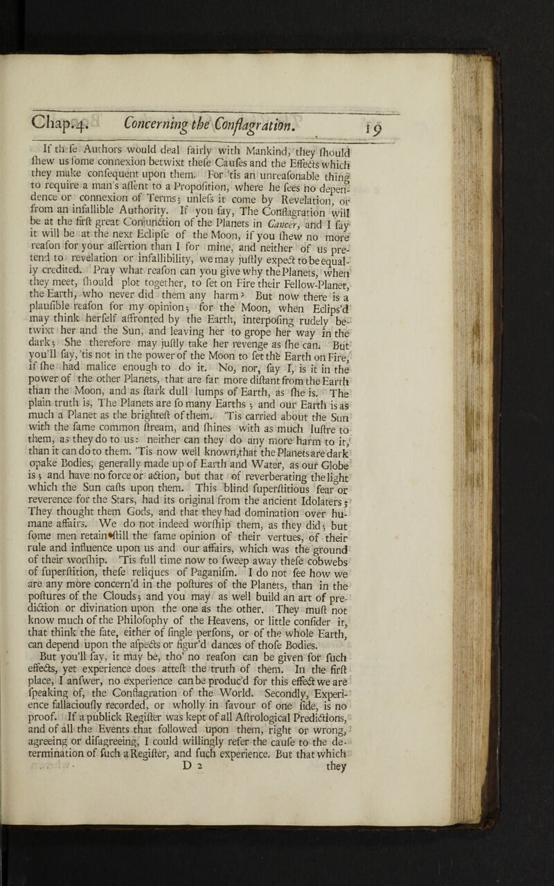 It th:fe Authors would deal fairly with Mankind; they fhould Ihew usfome connexion betwixt thefe Caufesand the Effeds which they make confequent upon them. For ,tis an unreafonable thing to require a mans aifent to a Propofition, where he fees no depen- dence or connexion of Terms 5 unlefs it come by Revelation, or from an infallible Authority. If you fay, The Conflagration will be at the firft great Conjundion of the Planets in Cancer, and I fay it will be at the next Eclipfe of the Moon, if you ihew no more reafon for your aifertion than I for mine, and neither of tis pre- tend to revelation or infallibility, we may jufliy exped tobeequal- iy credited. Pray what reafon can you give why the Planets, when they meet, fhould plot together, to feton Fire their Fellow-Planet, the Earth, who never did them any harm > But now there is a plauflble reafon for my opinion·, for the Moon, when Eclips’d may think herfelf affronted by the Earth, interpofing rudely be- twixt her and the Sun, and leaving her to grope her way in the dark·, She therefore may juftly take her revenge as fhe can; But you’ll fay,’tis not in the power of the Moon to fetthb Earth on Fire, if fhe had malice enough to do it. No, nor, fay I, is it in the power of the other Planets, that are far more diftant from the Earth than the Moon, and as ftark dull lumps of Earth, as fhe is. The plain truth is, The Planets are fomany Earths 5 and our Earth is as much a Planet as the brighteft of them. ’Tis carried about the Sun with the fame common ftream, and fhines with as much luflre to them, as they do to us: neither can they do any more harm to it; than it can do to them. ’Tis now well known,that the Planets are dark opake Bodies, generally made up of Earth and Water, as our Globe island have no force or addon, but that of reverberating the light which the Sun cafts upon them. This blind fuperiHtious fearor reverence for the Stars, had its original from the ancient Idolaters j They thought them Gods, and that they had domination over hu- mane affairs. We do not indeed worfhip them, as they did·, but fome men retain^ftill the fame opinion of their vertues, of their rule and influence upon us and our affairs, which was the ground of their worfhip. ’Tis full time now to fweep away thefe cobwebs of fuperftition, thefe reliques of Paganifm. I do not fee how we are any more concern’d in the poftures of the Planets, than in the poftures of the Clouds 5 and you may as well build an art of pre- didion or divination upon the one as the other. They muft not know much of the Philofophy of the Heavens, or little confider it, that think the fate, either of Angle perfons, or of the whole Earth, can depend upon the afpeds or figur’d dances of thofe Bodies. But you’ll fay, it may be, tho’ no reafon can be given for fuch effeds, yet experience does atteft the truth of them. In the firft place, I anfwer, no experience can be produc’d for this effedweare fpeaking of, the Conflagration of the World. Secondly, Experi- ence fallacioufly recorded, or wholly in favour of one fide, is no proof. If a publick Regifter was kept of all Aftrological Predidions, and of all the Events that followed upon them, right or wrong, agreeing or difagreeing, I could willingly refer the caufe to the de· termination of fuch a Regifter, and fuch experience. But that which