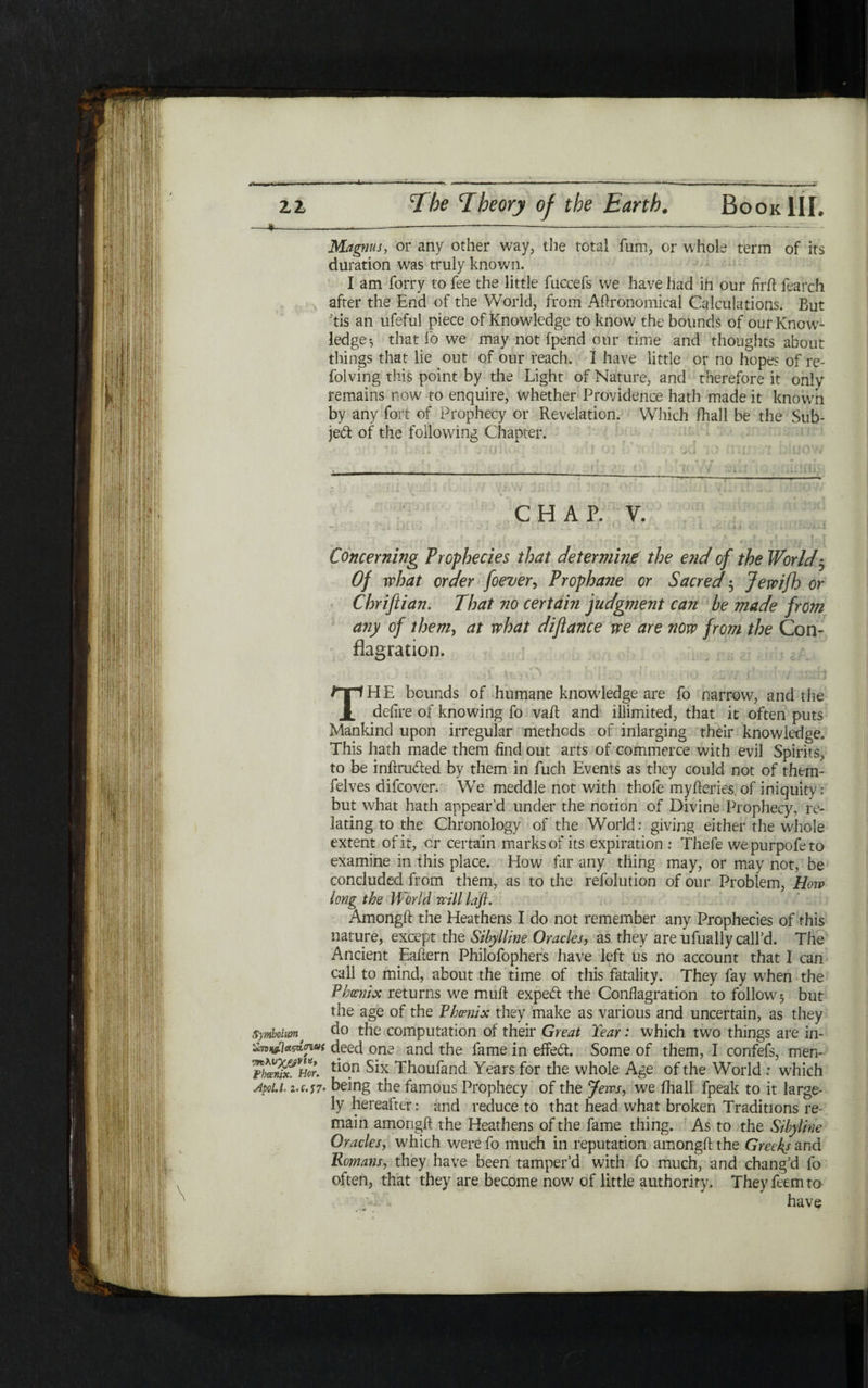 Magnus, or any other way, the total fum, or whole term of its duration was truly known. I am forry to fee the little fuccefs we have had in our firft fearch after the End of the World, from Agronomical Calculations. But tls an ufeful piece of Knowledge to know the bounds of our Know- ledger that fo we may not fpend our time and thoughts about things that lie out of our reach. I have little or no hopes of re- folving this point by the Light of Nature, and therefore it only remains now to enquire, whether Providence hath made it known by any fort of Prophecy or Revelation. Which ihali be the Sub- jed of the following Chapter. CHAP. V. ״ י i ׳·. ״ L .. i - 1  i . ... . . · ' * . , . t. ,Aj < ' . . --·־·, ii ! Concerning Prophecies that determine the e71d of the Worlds Of what order foever, Prophane or Sacred $ Jewifh or Chriftian. That no certain judgment can be made from any of them, at what diftance we are now from the Con- flagration. THE bounds of humane knowledge are fo narrow, and the defire of knowing fo vail and iliimited, that it often puts Mankind upon irregular methods of inlarging their knowledge. This hath made them find out arts of commerce with evil Spirits, to be intruded by them in fuch Events as they could not of them- felves difcover. We meddle not with thofe myfteries of iniquity: but what hath appear’d under the notion of Divine Prophecy, re- lating to the Chronology of the World: giving either the whole extent of it, or certain marks of its expiration : Thefe wepurpofeto examine in this place. How far any thing may, or may not, be concluded from them, as to the refolution of our Problem, How long the World mil lap. Amongil the Heathens I do not remember any Prophecies of this nature, except the Sibylline Oracles, as they are ufually call’d. The Ancient Eailern Philofophers have left us no account that I can call to mind, about the time of this fatality. They fay when the Phoenix returns we mulf exped the Conflagration to follow5 but the age of the Phoenix they make as various and uncertain, as they Symb01m1 do the computation of their Great Tear: which two things are in- SmwlAxhnu( deed one and the fame in effed. Some of them, I confefs, men- SSf Hor. ^0.n Six Thoufand Years for the whole Age of the World : which Apoi.u Z.C.17· being the famous Prophecy of the Jews, we ihali fpeak to it large- ly hereafter: and reduce to that head what broken Traditions re- main amongfl: the Heathens of the fame thing. As to the Si byline Oracles, which werefo much in reputation amongfl: the Greeks and Romans, they have been tamper’d with fo much, and chang’d fo often, that they are become now of little authority. Theyfeemta w _ have