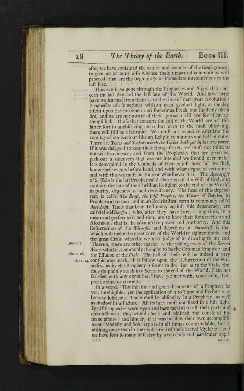 after we have explained the caufes and manner of the Conflagration, to give an account alfo whence thefe unnatural commotions will proceed, that are the beginnings or immediate introductions to the laft Eire. ; .· *- Thus we have gone through the Prophecies and Signs that con- cern the laid day and the la ft fate of the World. And how little have we learned from them as to the time of that great revolution ? Prophecies rife fometimes with an even gradual light, as the day rifeth upon the Horizon: and fometimes break out fuddenly like a fire, and we are not aware of their approach till we fee them ac- Complifh’d. Thofe that concern the end of the World are ot this latter fort to unobferving men ^ but even to the moft obferving, there will ftill be a latitude*, We muft not expect to calculate the coming of our Saviour like an Eclipfe,to minutes and half-minutes. There are Times and Seafons which the Father hath put in his own power. If it was deiigned to keep thefe things fecret, we muft not think to out-wit Providence, and from the Prophecies that are given us, pick out a difcovery that was not intended we fhould ever make. It is determin’d in the Councils of Heaven juft how far we lhali know thefe events before-hand, and with what degree of certainty : and with this we muft be Content whatfoever it is. The Jpocalypfe of S. John is the laft Prophetical declaration of the Will of God, and contains the fate of the Chriftian Religion to the end of the World, its purity, degeneracy, and revivifcency. The head of this degene- racy is call’d fhe Beafl, the falfe Prophet, the Whore of Babylon, in Prophetical terms: and in an Eccleiiaftical term is commonly call’d Antichrift. Thofe that bear Teftimohy againft this degeneracy,. are call’d the Witneffes : who, after they have been a long time, in a mean and perfecuted condition, are to have their RefurreCiion and Afcenfton : that is, be advanc’d to power and Authority. And this RefurreCiion of the Witneffes and depreffon of Antichrift, is that which will make the great turn of the World to righteoufnefs, and the great Crifis whereby we may judge of its drawing to an end. Apc.c. >Tis true, there are other marks, as the paifing away of the Second Woe z which is commonly thought to be the Ottoman Empire ז and Jpoc. c. 16i the Effufion of the Vials. The firft of thefe will be indeed a very cb.u. 14. confpicuous mark, if it follow upon the RefurreCiion of the Wit- neifes, as by the Prophecy it feems to do. But as to the Vials, tho’ they do plainly reach in a Series to the end of the World, I am not fatisfied with any exposition I have yet met with, concerning their precife time or contents. In a word, ’Tho the fum and genera} contents of a Prophecy be very intelligible, yet the application of it to Time and Perfons may be very lubricous. There muft be obfcurity in a Prophecy, as well as ihadow in a Picture. All its lines muft not ftand in a full light. For if Prophecies were open and bare-fac’d as to all their parts^ and ן circumftances, they would check and obftruCt the courfe ot hu- mane affairs ·, and hinder, if it was polfible, their awn accomplifh ment.' Modefty and Sobriety are in all things commendable, but in nothing more than in the explication of thefe Sacred Myfteries ·, and we have feen fo many mifcarry by a too clofe and particular appli- t>;h; ■ ··· cation