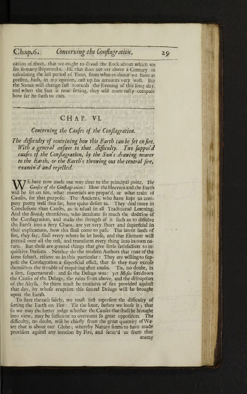 cation of them, that we ought to dread the Rock about which we fee fo many fhipwrecks. He that does not err above a Century in calculating the laft period of Time, from what evidence we have -at prefent, hath, in my opinion, call: up his accounts very well. But the Scenes will change fail towards the Evening of this long day, and when the Sun is near fetting, they will more eaiily compute how far he hath to run. ·j ,·j U|! 7 __: ·noil j hi., >.·; f■ ־ ן;־' ;׳ »t . ! .־־ I . - ' 1 . I־׳. ■ V - c r\ - » rt 7 1 r r ־(י , ■ , . i , . . ׳ * . pr ן ז · , . ו ». _ ; j j it ?.kill: 11 . ,I I) C ; ' * ׳! * vזי · c Γ. * 31! · ז.. ז ״ CHAP. VI. I» | - » I J ·> «4·· ' · · J . . · ׳■-'·יי l ׳. ״i i. Concerning the Caufes of the Conflagration. The difficulty of conceiving hom this Earth can be fet on fire. With a general anfveer to that difficulty. Two fupposd caufes of the Conflagration, by the Suns drawing nearer to the Earth, or the Earth's throwing out the central fire, examin'd and rejected. WE have now made our way clear to the principal point, the Caufes of the Conflagration: How the Heavens and the Earth will be fet on fire, what materials are prepar’d, or what train of Caufes, for that purpofe. The Ancients, who have kept us com- pany pretty well thus far, here quite defert us. They deal more in Conclufions than Caufes, as is ufual in all Traditional Learning, And the Stoicks themfelves, who inculcate fo much the do&rine of the Conflagration, and make the ftrength of it fuch as to diifolve the Earth into a fiery Chaos, are yet very fhort and fuperficial in their explications, how this fliall come to pafs. The latent feeds of fire, they fay, ihall every where be let loofe, and that Element will prevail over all the reft, and transform every thing into its own na- ture. But thefe are general things that give little fatisfadion to in- quifitive Perfons. Neither do the modem Authors that treat of the fame fubjeft, relieve us in this particular : They are willing to fup- pofe the Conflagration a fuperficial effect, that fo they may excufe themfelves the trouble of enquiring after caufes. ׳Tis, no doubt, in a fort, fupernatural: and fo the Deluge was; yet Mofes fees down the Caufes of the Deluge, the rains from above, and the difruption of theAbyfs. So there muft be treafures of fire provided againft that day, by whofe eruption this fecond Deluge will be brought upon the Earth. To ftate the cafe fairly, we muft firft reprefent the difficulty of fetting the Earth on Fire: Tie the knot, before we loofe it ·, that fo we may the better judge whether the Caufes that ihall be brought into view, may be fufficient to overcome fo great oppofition. The difficulty, no doubt, will be chiefly from the great quantity ofWa- ter that is about our Globe j whereby Nature feems to have made provifion againft any invafion by Fire, and: fecur’d us from that enemy