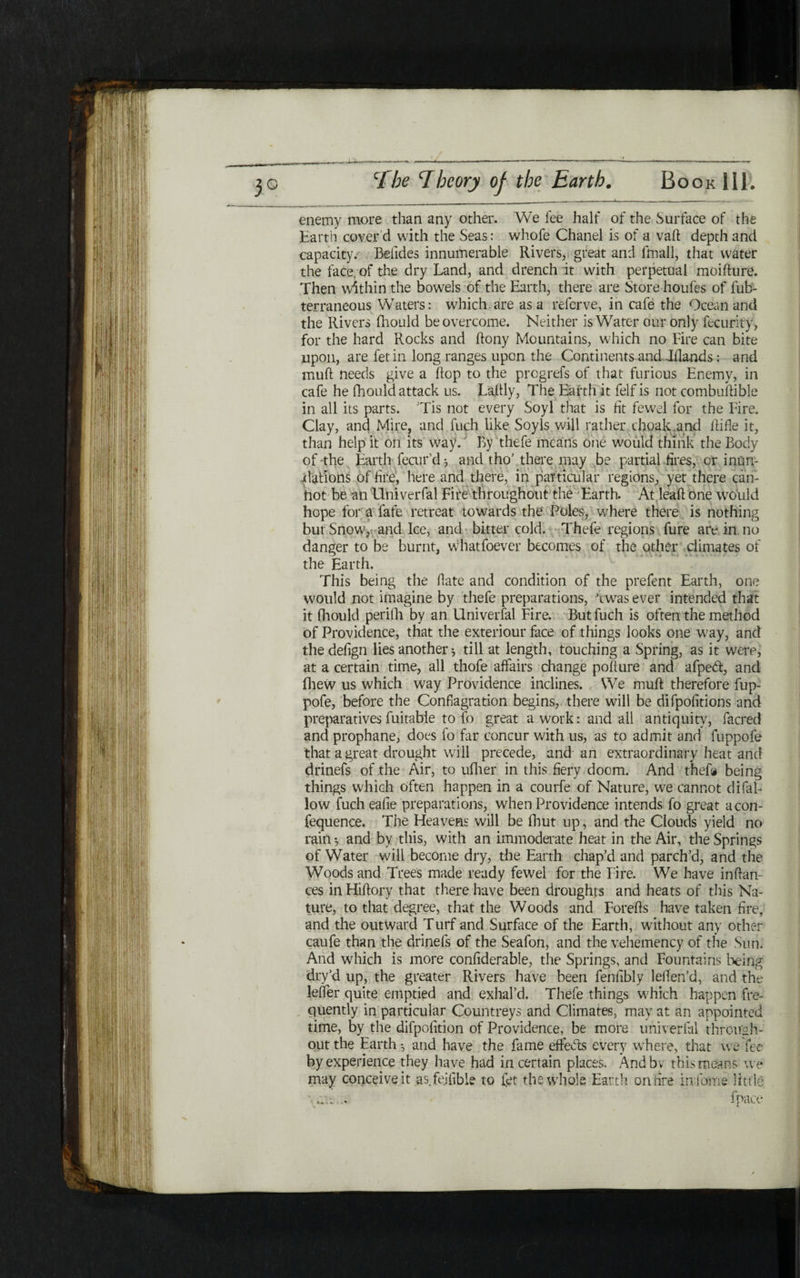 enemy more than any other. We fee half of the Surface of the Earth cover'd with the Seas: whofe Chanel is of a vaft depth and capacity; Befides innumerable Rivers, great and fmall, that vvdter the face, of the dry Land, and drench it with perpetual moifture. Then within the bowels of the Earth, there are Store houfes of fub- terraneous Waters: which.are as a referve, in cafe the Ocean and the Rivers fhould be overcome. Neither is Water our only fecurity, for the hard Rocks and ftony Mountains, which no Fire can bite upon, are fetin long ranges upon the Continents and Iflands: and muft needs give a flop to the progrefs of that furious Enemy, in cafe he fhould attack us. Laftly, The Earth it felf is not combuftible in all its parts. Tis not every Soyl that is lit fewel for the Fire. Clay, and Mire, and fuch like Soy Is will rather choak.and Rifle it, than help it on its way. By thefe means one would think the Body of the Earth fecur’d ־, and tho’ there may be partial fires, or inun- Rations of fire, here and there, in particular regions, yet there can- hot be an Univerfal Fire throughout the Earth. At,leaf! one would hope for a fate retreat towards the Poles, where there is nothing but Snow, and Ice, and bitter cold. Thefe regions fure are in no danger to be burnt, whatfoever becomes of the other climates of the Earth. This being the fiate and condition of the prefent Earth, one would not imagine by thefe preparations, ,twas ever intended that it fhould perifh by an Univerfal Fire. But fuch is often the method of Providence, that the exteriour face of things looks one way, and thedefign lies another * till at length, touching a Spring, as it were, at a certain time, all thofe affairs change pofture and afpedi, and iliew us which way Providence inclines. We muft therefore fup- pofe, before the Conflagration begins, there will be difpofitions and preparatives fuitable to fo great a work: and all antiquity, facred and prophane, does fo far concur with us, as to admit and fuppofe that a great drought will precede, and an extraordinary heat and drinefs of the Air, to ufher in this fiery doom. And thefe being things which often happen in a courfe of Nature, we cannot difal- low fuch eafie preparations, when Providence intends fo great aeon- fequence. The Heavens will be fhut up, and the Clouds yield no rain ·, and by this, with an immoderate heat in the Air, the Springs of Water will become dry, the Earth chap’d and parch’d, and the Woods and Trees made ready fewel for the Fire. We have inftan- ces in Hiftory that there have been droughts and heats of this Na- ture, to that degree, that the Woods and Forefts have taken fire; and the outward Turf and Surface of the Earth, without any other caufe than the drinefs of the Seafon, and the vehemency of the Sun. And which is more confiderable, the Springs, and Fountains being dry’d up, the greater Rivers have been fenfibly leften’d, and the leifer quite emptied and exhal’d. Thefe things which happen fre- quently in particular Countreys and Climates, may at an appointed time, by the difpofition of Providence, be more univerfal through- out the Earth ·, and have the fame effeds every where, that we fee by experience they have had in certain places. And by this means we may conceive it as fejfible to fet the whole Earth on tire in fame little \... !pace