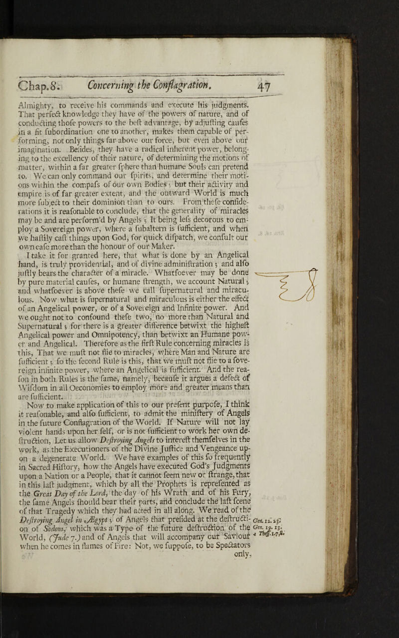 Almighty, to receive his commands and execute his judgments. That perfect knowledge they have of the powers of nature, and of conducting thofe powers to the beft advantage, by adjufting caufes in a fit fubordinatiun one to another, makes them capable of per״ forming, not only things far above our force, but even above our imagination. Belides, they have a radical inherent power, belong- ing to the excellency of their nature, of determining the motions of matter, within a far greater fphere than humane Souls can pretend to. We can only command our fpirits, and determine their moth ons within the compafs of our own Bodies f but their activity and empire is of far greater extent, and the outward World is much more fub;e!ft to their dominion than to ours. From thefe confide- rations it is reafonable to conclude, that the generality of miracles may be and are perform'd by Angels 5 It being lefs decorous to em- ploy a Sovereign power, where a fubaltern is fuificient, and when we haftily caft things upon God, for quick difpatch, we confult our owneafe more than the honour of our Maker. I take it for granted here, that what is done by an Angelical hand, is truly providential, and of divine adminiitiation 5 and alfo juftly bears the chara&er of a miracle. Whatfoever may be done by pure material caufes, or humane ftrength, we account Natural ♦7 and whatfoever is above thefe we call fupernatural and miracu- lous. Now what is fupernatural and miraculous is either the effedt of an Angelical power, or of a Sovereign and Infinite power. And we ought not to confound thefe two, no more than Natural and Supernatural *, for there is a greater difference betwixt the higheft Angelical power and Omnipotency, than betwixt an Humane pow- er and Angelical Therefore as the firft Rule concerning miracles is this, That we muft not fiie to miracles, where Man and Nature are fuificient ·, fo the fecond Rule is this, that we muft not fiie to a fove- reign infinite power, where an Angelical is fuificient. And the rea- foil in both Rules is the fame, namely, becaufe it argues a defed of Wifdom in all Oeconomies to employ more and greater means than are fuificient. Now to make application of this to our prefent purpefe, I think it reafonable, and alfo fuificient, to admit the miniftery of Angels in the future Conflagration of the World. If Nature will not lay violent hands upon her felf, or is not fuificient to work her own de- ftrudtion, Let us allow Deflroying Angels to intereft themfelves in the work, as the Executioners of the Divine Juftice and Vengeance up- on a degenerate World. We have examples of this fo frequently in Sacred Hiftory, how the Angels have executed God’s Judgments upon a Nation or a People, that it cannot feem new or ftrange,that in this laft judgment, which by all the Prophets is reprefented as the Great Day of the Lord, the day of his Wrath and of his Fury, the fame Angels fhould bear their parts, and conclude the laft feene of that Tragedy which they had a<fted in all along. We read of the Deflroying Angel in *JEgypt 'ר of Angels that prefided at the deftrudti־ cen.1! on of Sodom; which was a Type of the future defirudtion of the Gen-A2. World, (Jude η.) and of Angels that will accompany cut Saviour *Te»׳ when he comes in flames of Fire: Not, we fuppofe, to be Spe&ators only,