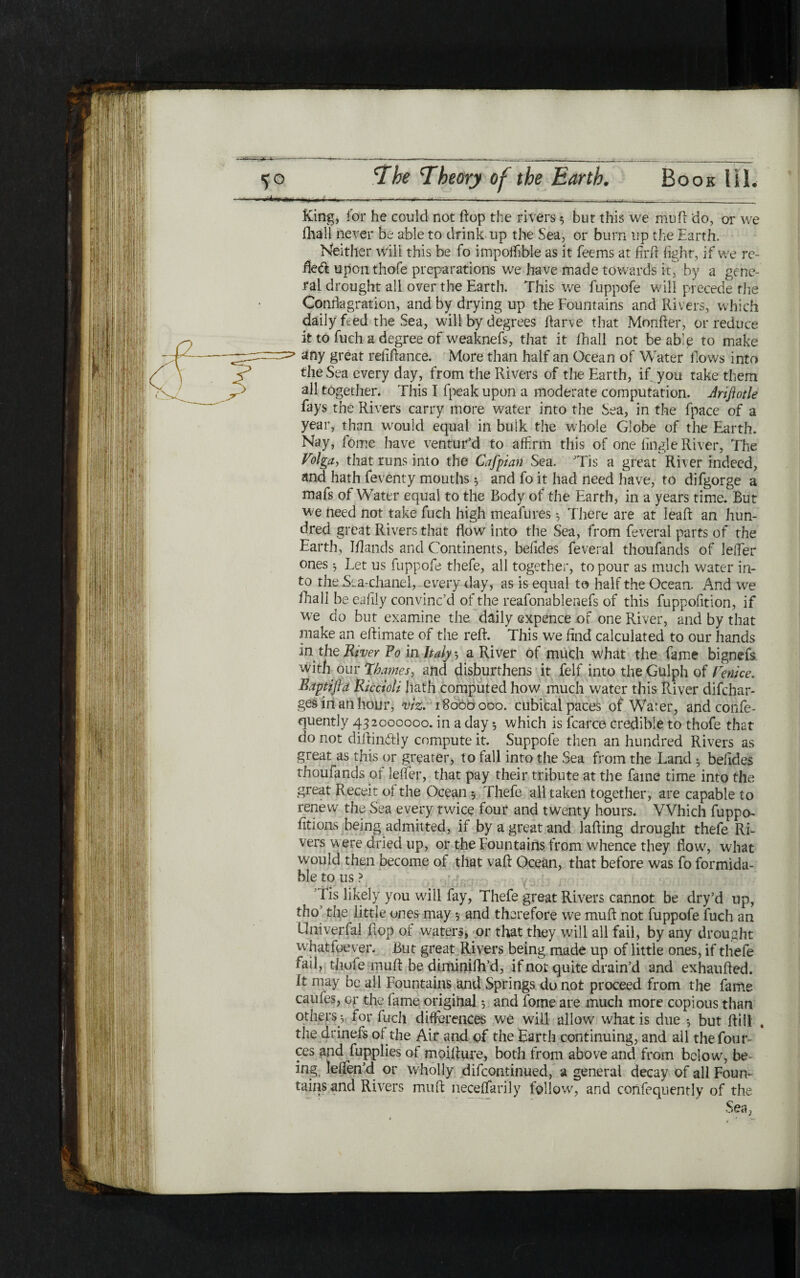 King, for he could not flop the rivers 5 but this we moil do, or we Ihall never be able to drink up the Sea, or burn up the Earth. Neither will this be fo impoffible as it feems at firfr fight, if we rc~ ftecft upon thofe prq3arations we have made towards iq by a gene- ral drought all over the Earth. This we fuppofe will precede the Conflagration, and by drying up the Fountains and Rivers, which daily feed the Sea, will by degrees ftarve that Monfter, or reduce it to fueh a degree of weaknefs, that it ihall not be ablp to make any great refiftance. More than half an Ocean of Water flows into the Sea every day, from the Rivers of the Earth, if you take them all together. This I fpeak upon a moderate computation. Jriflotle fays the Rivers carry more water into the Sea, in the fpace of a year, than would equal in bulk the whole Globe of the Earth. Nay, fome have ventur’d to affirm this of one iingle River, The Volga, that runs into the Cafpian Sea. Tis a great River indeed, and hath feventy mouths 5 and fo it had need have, to difgorge a mafs of Water equal to the Body of the Earth, in a years time. But we need not take fuch high meafures ־, There are at leaft an hun- dred great Rivers that flow into the Sea, from feveral parts of the Earth, Ι/lands and Continents, beiides feveral thoufands of leffier ones ל Let us fuppofe thefe, all together, to pour as much water in- to the Sea-chanel, every day, as is equal to half the Ocean. And we ihall be eaiily convinc’d of the reafonablenefs of this fuppofition, if we do but examine the daily expence of one River, and by that make an eftimate of the reft. This we find calculated to our hands in the River Fo in ltd/ ל a River of much what the fame bignefs with our *Thames, and disburthens it felf into theGulphof Venice. Baptifla Riccioli hath computed how much water this River difchar- gesinanhour, viz. 18000 000. cubical paces of Water, and confe- quently 432000000. in a day ·, which is fcarce credible to thofe that do not diitinftly compute it. Suppofe then an hundred Rivers as great as this or greater, to fall into the Sea from the Land ל befides thoufands of leifer, that pay their tribute at the fame time into the great Receit of the Ocean ל Thefe all taken together, are capable to renew the Sea every twice four and twenty hours. Which fuppo- fitions being admitted, if by a great and lafting drought thefe Ri- vers were dried up, or the Fountains from whence they flow, what would then become of that vaft Ocean, that before was fo formida- ble to us ? Fis likely you will fay, Thefe great Rivers cannot be dry’d up, tho’ the little ones may 5 and therefore we muft not fuppofe fuch an Univerfal flop ot waters, or that they will all fail, by any drought whatfoever. But great Rivers being made up of little ones, if thefe fail, thofe muft be diminiih’d, if not quite drain’d and exhaufted. it may be all Fountains and Springs do not proceed from the fame caufes, or the fame original 5 and fome are much more copious than others ל for fuch differences we will allow what is due ־, but ftill , the drinefs of the Air and of the Earth continuing, and all the four- ces and fupplies of moifture, both from above and from below, be ing, leifen’d or wholly difcontinued, a general decay of all Foun- tains and Rivers muft neceifarily follow, and confequently of the Sea,