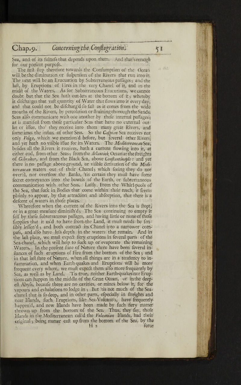 Sea, and of its fulnefsthat depends upon them; And that’s enough for our prefent purpofe. The firft ftep therefore towards the Confumption of the Ocean will be the diminution or fufpenfion of the Rivers that run into it: The next will bean Evacuation by Subterraneous paifages 5 and the lad, by Eruptions of hires in the very Chanel of it, and in the midfl of the Waters. As tor Subterraneous Evacutions, we cannot doubt but that the Sea hath out-lets at the bottom of it 5 whereby it difcharges that vad quantity of Water that hows into it everyday, and that could not be difcharg’d fo fad as it comes from the wide mouths of the Rivers, by percolation or draining thorough the Sands; Seas alfo communicate with one another by thefe internal pafTages■* as is manifefl from thofe particular Seas that have no external out- let or iffue, tho’ they receive into them many great Rivers, and fometimes the influx of other Seas. So the Cafpian Sea receives not only Volga, which we mention’d before, but feveral other Rivers; and yet hath no viflble iflfue for its Waters. The Mediterranean Sea!, befides all the Rivers it receives, hath a current flowing into it, at either end, from other Seas·, from the Atlantic^ Ocean at the Areights of Gibralter, and from the Black Sea, above Conflantindple: and yet there is no paflage above-ground, or viflble derivation of the MedV terranean waters out of their Chanel* which feeing they do not overhl, nor overflow the Banks, ’tis certain they mud have fome fecret conveyances into the bowels of the Earth, or fubterraneous communication with other Seas. Ladly, From the Whirl-pools of the Sea, that fuck in Bodies that come within their reach, it Teems plainly to appear, by that attraction and abforption, that there is a defcent of waters in thofe places. Wherefore when the current of the Rivers into the Sea is dopR or in a great meafure diminiflTd* The Sea continuing to empty it felf by thefe fubterraneous paflages, and having little or none of thofe fupplies that it us’d to have from·the Land, it mud needs be fen- Ably leflen’d ־, and both contract its Chanel into a narrower com- pats, and alfo have lefs depth in the waters that remain. And in the lad place, we mud expert flery eruptions in feveral parts of the Sea-chanel, which will help to fuck up or evaporate the remaining Waters. In the prefent date of Nature there have been feveral in- dances of fuel! eruptions of Fire from the bottom of the Sea ·, and in that lad date of Nature, when all things are in a tendency to in- flammation, and when Earth quakes and Eruptions will be more frequent every where, we mud expeft them alfo more frequently by Sea, as well as by Land. ’Tis true, neither Earth-quakes nor Erup- tions can happen in the middle of the Great Ocean, or in the deep- efl Abyfs, becaufe there are no cavities, or mines below it, for the vapours and exhalations to lodge in ל But ’tis not much of the Sea׳ chanel that is fo deep, and in other parts, efpecially in flreights and near Elands, fuch Eruptions, like Sea-Volcano’s, have frequently happen’d, and new Iflands have been made by Rich fiery matter thrown up from the bottom of the Sea; Thus, they fay, thofe Iflands in the Mediterranean call’d the Vulcanian Iflands, had their original ל being matter cad up from the bottom of the Sea. by the H 3! ■force