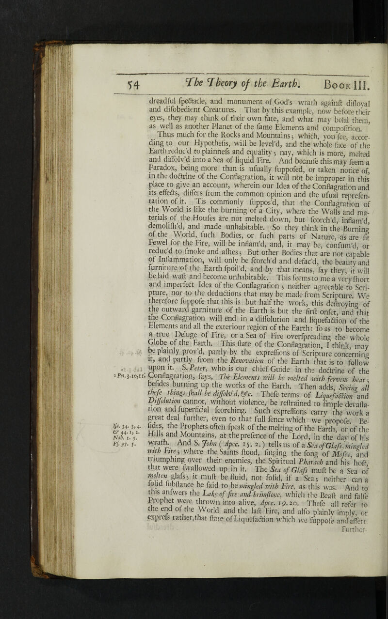 dreadful fpe&acle, and monument of God’s wrath againft diiloval and difobedient Creatures. That by this example, now before their eyes, they may think of their own fate, and what may befal them, as well as another Planet of the fame Elements and compofition. Thus much for the Rocks and Mountains ל which, you fee, accor- ding to our Hypotheiis, will be level’d, and the whole face of the Earth reduc'd to plainnefs and equality ·, nay, which is more, melted and diflblv’d into a Sea of liquid Fire. And becaufe this may feem a Paradox, being more than is ufually fuppofed, or taken notice of, in the do&rine of the Conflagration, it will not be improper in this place to give an account, wherein our Idea of the Conflagration and its efle&s,. difFeis horn the common opinion and the ufual reprefen- tation^of h\ Tis commonly fuppos’d, that the Conflagration of the World is like the burning of a City, where the Walls and ma- terials of the Houfes are not melted down, but fcorch’d, inflam’d demohfh’d, and made unhabitable. So they think in the Burning of the World, fuch Bodies, or fuch parts of Nature, as are flt Fewel for the Fire, will be inflam’d, and, it may be, confum’d, or reducM to fmoke and aihes; But other Bodies that are not capable 01 Inflammation, will only be fcorchd and defac’d, the beauty and furniture of the Earth fpoil’d, and by that means, fay they, it will belaid wail and become unhabitable. This feemsto me a very fhort and imperfect Idea of the Conflagration *, neither agreeable to Seri- pture, nor to the dedu&ions that may be made from Scripture We therefore fuppofe that this is but half the work, this deftroying of the outward garniture of the Earth is but the firft onfet, and that the Conflagration will end in a diflolution and liquefa&ion of the Elements and all the exteriour region of the Earth: fo as to become a true Deluge of Fire, or a Sea of Fire overfpreading the whole Globe of the Earth. This ftate of the Conflagration, I think, may be plainly prov’d, partly by the expreflions of Scripture concerning it, and partly from the Renovation of the Earth that is to follow upon it. S. Peter, wdio is our chief Guide in the dodrine of the Conflagration, fays, 1The Elements mil he 7nelted with fervent heat · befides burning up the works of the Earth. Then adds, Seeing all thefe things frail he dififolvd, &c. Thefe terms of LiquefaBion and Difrolution cannot, without violence, be reftrained to Ample devafta- tion and fuperfiaal fcorching. Such expreflions carry the w׳ork a great deal further, even to that full fence which we propofe. Be Vr״’ tke1 Lr°Phets 0fte״ fPeak of the melting of the Earth, or of the Hills and Mountains, at the prefence of the Lord, in the day of his wratN And S. John ( Jpcc. 15.2.) tells us of a Sea ofGlafs, mingled mth Fire-j where the Saints flood, flnging the fong of Mofcs, and triumphing over their enemies, the Spiritual Pharaoh and his hofl that were fwallowed up in it. The Sea ofGlafs mtift be a Sea of TvTc ?!?fs3 k,muft belluid> not f01ick if a Sea* neither can a loud 11 !bitance be Laid to be mingled with Fire, as this was. And to mis anfwers the Lake of fire and hrimfloue, which the Beafl and falfe 1rophet were thrown into alive, Jpcc. 19.20. Thefe all refer to the end ot the World and the lafl Fire, and alfo plainly imply, or exprefs rather,that flate of Liquefaction which we fuppofe andaflert Fuither- *ן . ■j w 2 Pet. 3. !0,1 rl Ija. 34. 3,4. ZiT' 44* 1 ׳2 ג· N<1b. 1· 5׳· ¥(•97· 5·