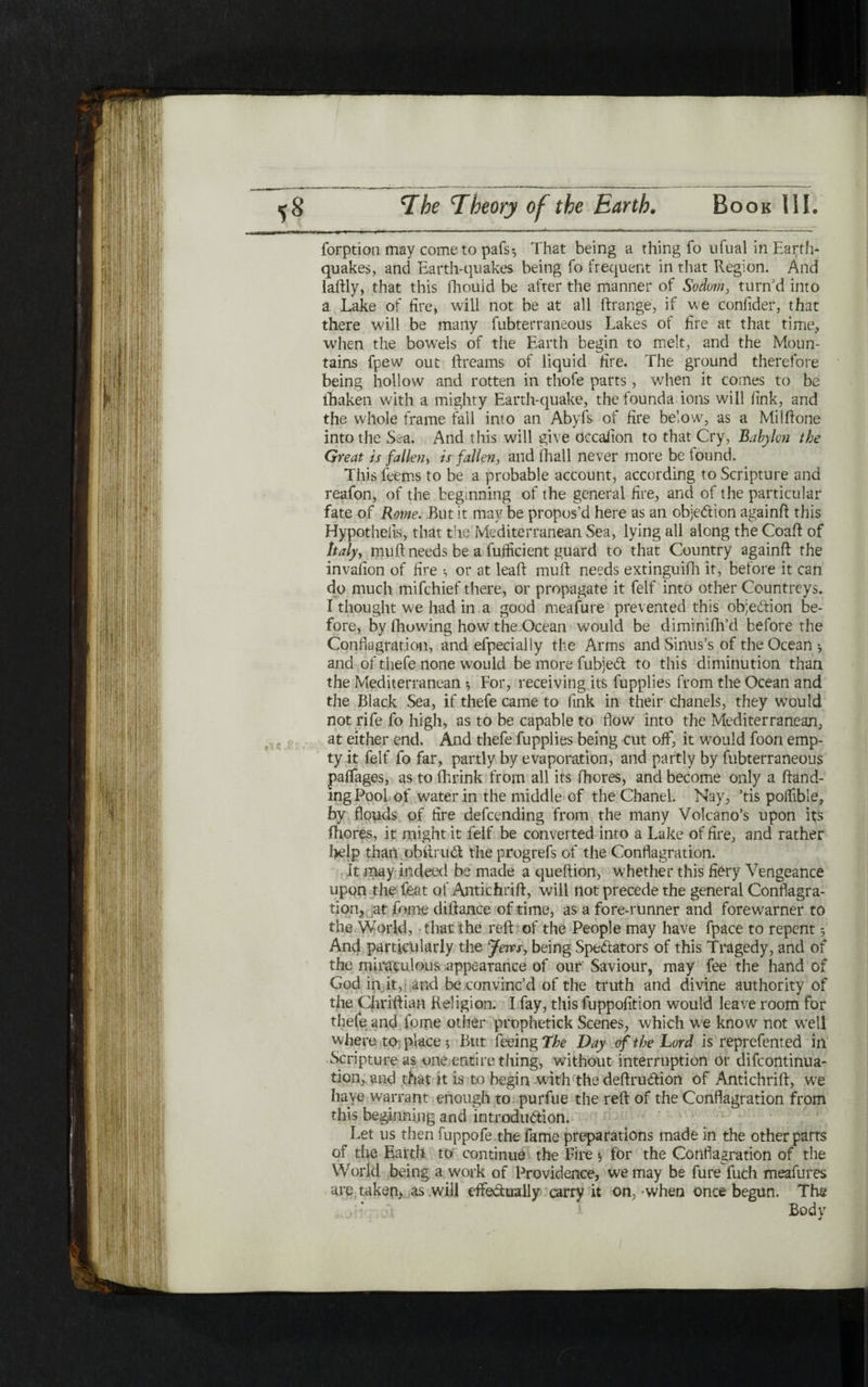 ‘ -.» —- .. ..... ~ - 'י ־ ־ - - ך  forption may come to pafs^ That being a thing fo ufual in Earth- quakes, and Earth-quakes being fo frequent in that Region. And laftly, that this fhouid be after the manner of Sodom, turn'd into a Lake of fire, will not be at all ftrange, if we confider, that there will be many fubterraneous Lakes of fire at that time, when the bowels of the Earth begin to melt, and the Moun- tains fpew out ftreams of liquid fire. The ground therefore being hollow and rotten in thofe parts, when it comes to be lhaken with a mighty Earth-quake, the founda ions will fink, and the whole frame fall into an Abyfs of fire below, as a Milftone into the Sea. And this will give dccafion to that Cry, Babylon the Great is fallen, is fallen, and (hall never more be found. This feems to be a probable account, according to Scripture and reafon, of the beginning of the general fire, and of the particular fate of Rome. But it may be propos’d here as an objedion againft this Hypothelis, that the Mediterranean Sea, lying all along the Coaft of Italy, muft needs be a fujficient guard to that Country againft the invafion of fire ·, or at leaft muft needs extinguifh it, before it can do much mifchief there, or propagate it felf into other Countreys. I thought we had in a good meafure prevented this objection be- fore, by fhowing how the Ocean would be diminifh’d before the Conflagration, and efpecially the Arms and Sinus’s of the Oce3n *, and of thefe none would be more fubjed to this diminution than the Mediterranean ♦, For, receiving its fupplies from the Ocean and the Black Sea, if thefe came to fink in their chanels, they would not rife fo high, as to be capable to flow into the Mediterranean, at either end. And thefe fupplies being cut off, it would foon emp- ty it felf fo far, partly by evaporation, and partly by fubterraneous paffages, as to fhrink from all its fhores, and become only a ftand- mg Pool, of water in the middle of the Chanel. Nay, ’tis poifible, by flouds of fire defcending from the many Volcano’s upon its fhores, it might it felf be converted into a Lake of fire, and rather help than obftrud the progrefs of the Conflagration. It may indeed be made a queftion, whether this fiery Vengeance upon the feat of Antichrift, will not precede the general Conflagra- tion, at fome difiance of time, as a fore-runner and forewarner to the World, that the reft of the People may have fpace to repent 5 And particularly the Jews, being Spedators of this Tragedy, and of the miraculous appearance of our Saviour, may fee the hand of God in it, and be convinc’d of the truth and divine authority of the Cjiriftian Religion. I fay, this fuppofition would leave room for thefe and fome other prophetick Scenes, which we know not well where to place ; But feeing *the Day of the Lord is reprefented in Scripture as one entire thing, without interruption or difcontinua- tion, and that it is to begin with the deftrudion of Antichrift, w7e have warrant enough to purfue the reft of the Conflagration from this beginning and introdudion. Let us then fuppofe the fame preparations made in the other parts of the Earth to continue the Fire $ for the Conflagration of the World being a work of Providence, we may be fure fuch meafures are. taken, as will eftedually carry it on, ·when once begun. The Body