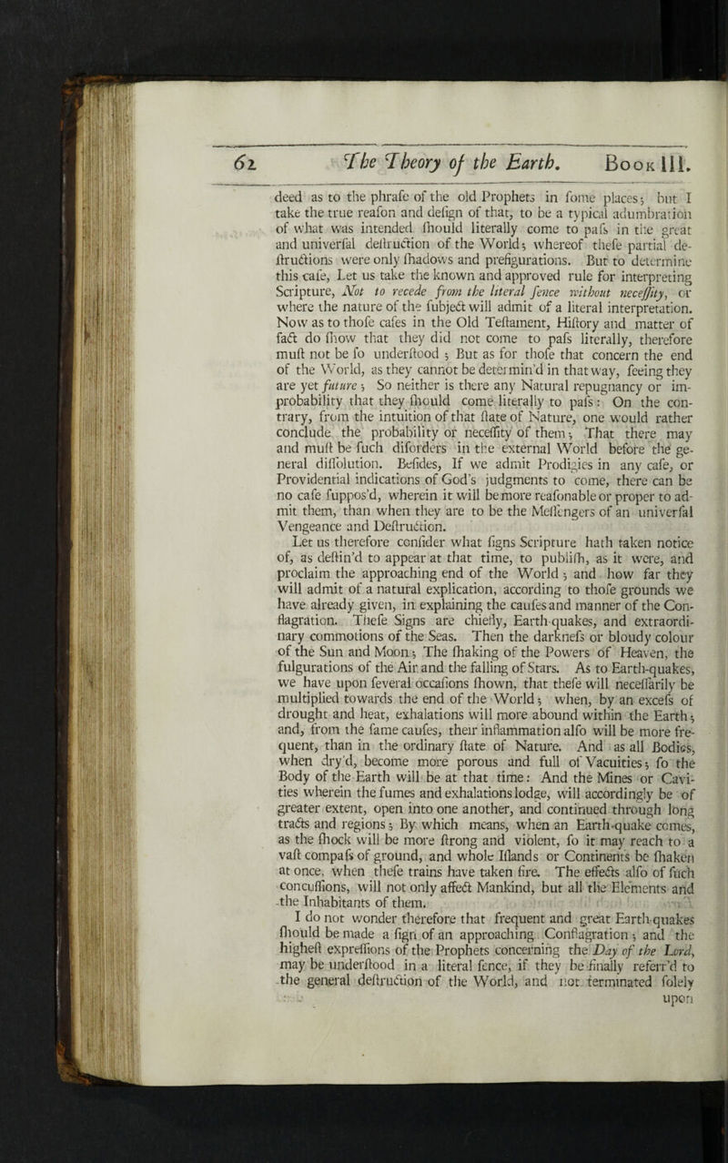 deed as to the phrafe of the old Prophets in fome places 5 but I take the true reafon and deiign of that, to be a typical adumbration of what was intended fhould literally come to pafs in the great and univerfai dedruition of the World·, whereof thefe partial de- druitions were only ihadows and prefigurations. But to determine this cafe, Let us take the known and approved rule for interpreting Scripture, Not to recede from the literal fence without neceffity, or where the nature of the fubjed will admit of a literal interpretation. Now as to thofe cafes in the Old Teilament, Hidory and matter of fad do Blow that they did not come to pafs literally, therefore mud not be fo underdood ל But as for thofe that concern the end of the World, as they cannot be determin’d in that way, feeing they are yet future ל So neither is there any Natural repugnancy or im- probability that they fhould come literally to pafsOn the con- trary, from the intuition of that date of Nature, one would rather conclude the probability or neceility of them ·, That there may and mud be fuch diforders in the external World before the ge- neral diflfolution. Befides, If we admit Prodigies in any cafe, or Providential indications of God’s judgments to come, there can be no cafe fuppos’d, wherein it will be more reafonableor proper to ad- mit them, than when they are to be the Meflcngers of an univerfai Vengeance and Dedru&ion. Let us therefore ccndder what dgns Scripture hath taken notice of, as dedin’d to appear at that time, to publifh, as it were, and proclaim the approaching end of the World 3 and how far they will admit of a natural explication, according to thofe grounds we have already given, in explaining the caufesand manner of the Con- Bagration. Thefe Signs are chiefly, Earth quakes, and extraordi- nary commotions of the Seas. Then the darknefs or bloudy colour of the Sun and Moon ל The fhaking of the Powers of Heaven, the fulgurations of the Air and the falling of Stars. As to Earth-quakes, we have upon feveral occafions ihown, that thefe will neceifarily be multiplied towards the end of the World 3 when, by an excefs of drought and heat, exhalations will more abound within the Earth ·, and, from the famecaufes, their inflammation alfo will be more fre- quent, than in the ordinary date of Nature. And as all Bodies, when dry ’d, become more porous and full of Vacuities * fo the Body of the Earth will be at that time: And the Mines or Cavi- ties wherein the fumes and exhalations lodge, will accordingly be of greater extent, open into one another, and continued through long traits and regions ·, By which means, when an Earth-quake comes, as the fhock will be more drong and violent, fo it may reach to a vad compafs of ground, and whole Iflands or Continents be fhakeri at once, when thefe trains have taken fire. The effects alfo of fuch concuifions, will not only affeit Mankind, but all the Elements and -the Inhabitants of them. I do not wonder therefore that frequent and great Earth quakes fhould be made a iign of an approaching Conflagration ·, and the highefl expreffions of the Prophets concerning the Day of the Lord, may be underdood in a literal fence, if they be finally referr’d to the general dedruition of the World, and not terminated folely • ■»· upon