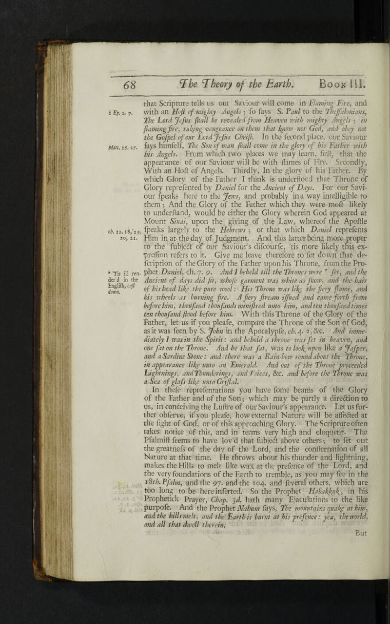 that Scripture tells us our Saviour will come in Flaming Fire, and i Ep. 1. 7. with an Hofl of mighty Angels ־, fo fays S. Paul to the !Theffalonians, The Lord Jefus jhall he revealed from Heaven with mighty Angels 5 in flaming fire, taking vengeance on them that know not God, and obey not the Gofpel of our Lord Jefus Chrift. In the fecond place, our Saviour Matt. 16.27. fays himfelf, The Son of man jhall come in the glory of his Father with his Angels. From which two places we may learn, firfl, that the appearance of our Saviour will be with flames of Fire. Secondly, With, an Hofl: of Angels. Thirdly, In the glory of his Father. By which Glory of the Father I think is underflood that Throne of Glory reprefented by Daniel for the Ancient of Days. For. our Savi* our fpeaks here to the Jews, and probably in a way intelligible to them 5 And the Glory of the Father which they were moil likely to underhand, would be either the Glory wherein God appeared at Mount Sinai, upon the giving of tire Law, whereof the Apoftle ch. 12. !8/19, fpeaks largely to the Hebrews', or that w'hich Daniel reprefents 20,21. Him in at the day of Judgment. And this latter being more proper to the fubject of our Saviour’s difcourfe, ’tis more likely this ex- preffion refers to it. Give me leave therefore to fet down that de- fcription of the Glory of the Father upon his Throne, from the Pro- * ,Tis ill ren- phet Daniel, ch. 7. 9. And I beheld till the Thrones were * fet, and the der'd in the Ancient of days did fit, whofie garment was white as ]how, and the hair 'down^3 Ca^ °f ^ls head like the pure wool: His Throne was like the fiery fame, and his wheels as burning fire. A fiery fir earn ifined and came forth from before him, thoufand thoufands miniftred unto him, and ten thoufand times ten thoufand flood before him. With this Throne of the Glory of the Father, let us if you pleafe, compare the Throne of the Son of God, as it w7as feen by S. John in the Apocalypfe, ch.r\. 2,&c. And imrne- diately 1 was in the Spirit: and behold a throne was fet in heaven, and one fat on the Throne. And he that fat, was to look, upon like a Jafper, and a Sardine Stone: and there was a Rain-how roundabout the Throne, in appearance like unto an Emerald. And out of the Throne proceeded Lightnings, andThunderings, and Voices, &c. and before the Throne was a Sea of glafs like unto Cryftal. In thefe reprefentations you have fome beams of the Glory of the Father and of the Son 3 which may be partly a diredion to us, in conceiving the Luftre of our Saviour’s appearance. Let us fur- ther obferve, if you pleafe, how external Nature will be affeded at the fight of God, or of this approaching Glory. The Scripture often takes notice of this, and in terms very high and eloquent. The Ffalmift feems to have lov’d that fubjed above others·, to fet out the greatnefs of the day of the Lord, and the confternation of all Nature at that time. He throws about his thunder and lightning, makes the Hills to melt like wax at the prefence of the Lord, and the very foundations of the Earth to tremble, as you may fee in the iSth.Pfalm, and the 97. and the 104. and feveral others, which are too long to be here inferted. So the Prophet Habakfiufi, in his Prophetick Prayer, Chap. yd. hath many Ejaculations to the like purpofe. And the Prophet Nahum fays, The mountains quake at him, and the hills melt, and the Earth is burnt at his prefence: yea, the world, and all that dwell therein. But