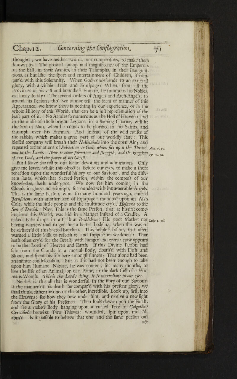 thoughts $ we have neither words, nor companions, to make them known by. The greateil־ pomp and magnificence of the Emperors of the Eaft, in their Armies, in their Triumphs, in their InaugutT tions, is but like the fport and entertainment of Children, if com- par’d with this Solemnity. When God condefcends to an external glory, with a vifibie Train and Equipage: When, from all the Provinces of his vail and bonndlefs Empire, he fummans his Nobles, as I may fo fay: Thefeveral orders of Angels and Arch-Angels, to attend his Perfon ·, tho’ we cannot tell the form or manner of this Appearance, we know there is nothing in our experience, or in the whole Hiftory of this World, that can be a juft reprefentation of the leaf! part of it. No Armies fo numerous as the Hoft of Heaven : and in the midft of thofe bright Legions, in a flaming Chariot, will fit the Son of Man, when he comes to be glorified in his Saints, and triumph over his Enemies. And inftead of the wild noifes of the rabble, which makes a great part of our worldly ftate : This blefled company will breath their Halleluiahs into the open Air * and repeated acclamations of Salvation to God, which fits up n the *throne, Apoc. 7.10; and to the Lamb. Now is come falvation and firength, and the kingdom & 1z lo of our God, and the power of his Chrifl. But I leave the reft to our filent devotion and admiration. Only give me leave, whilft this object is before our eyes, to make a fhort refie&ion upon the wonderful hiftory of our Saviour ·, and the diffe- rent ftates, which that Sacred Perfon, within the compafs of our knowledge, hath undergone. We now fee him coming in the Clouds in glory and triumph, furrounded with innumerable Angels. This is the fame Perfon, who, fo many hundred years ago, enter’d Jerufalem, with another fort of Equipage : mounted upon an Afs’s Colt, while the little people and the multitude cry’d, Hofanna to the Son of David. Nay, This is the fame Perfon, that, at his firft come- ing into this World, was laid in a Manger inftead of a Cradle j A naked Babe dropt in a Crib at Bethlehem: His poor Mother not Luke». it having wherewithal to get her a better Lodging, when fhe was to be deliver’d of this Sacred Burthen. This helplefs Infant, that often wanted a little Milk to refreih it, and fupport its weaknefs : That hath often cry’d for the Breaft, with hunger and tears: now appears to be the Lord of Heaven and Earth. If this Divine Perfon had fain from the Clouds in a mortal Body, cloath’d with Flefh and Bloud, and fpent his life here amongft finners 5 That alone had been an infinite condefcenfion. But as if it had not been enough to take upon him Humane Nature, he was content, for many months, to live the life of an Animal, or of a Plant, in the dark Cell of a Wo- mans Womb, this is the Lord’s doing, it is marvellous in our eyes. Neither is this all that is wonderful in the ftory of our Saviour, If the manner of his death be compar’d with his prefent glory, we (hall think, either the one, or the other, incredible. Look up, firft, into the Heavens; fee how they bow under him, and receive a new light from the Glory of his Prefence, Then look down upon the Earth, and fee a naked Body hanging upon a curfed Tree in Golgotha ?־ Crucified betwixt Two Thieves: wounded, fpit upon, mock’d, abus’d. Is it poifible to believe that one and the fame perfon can