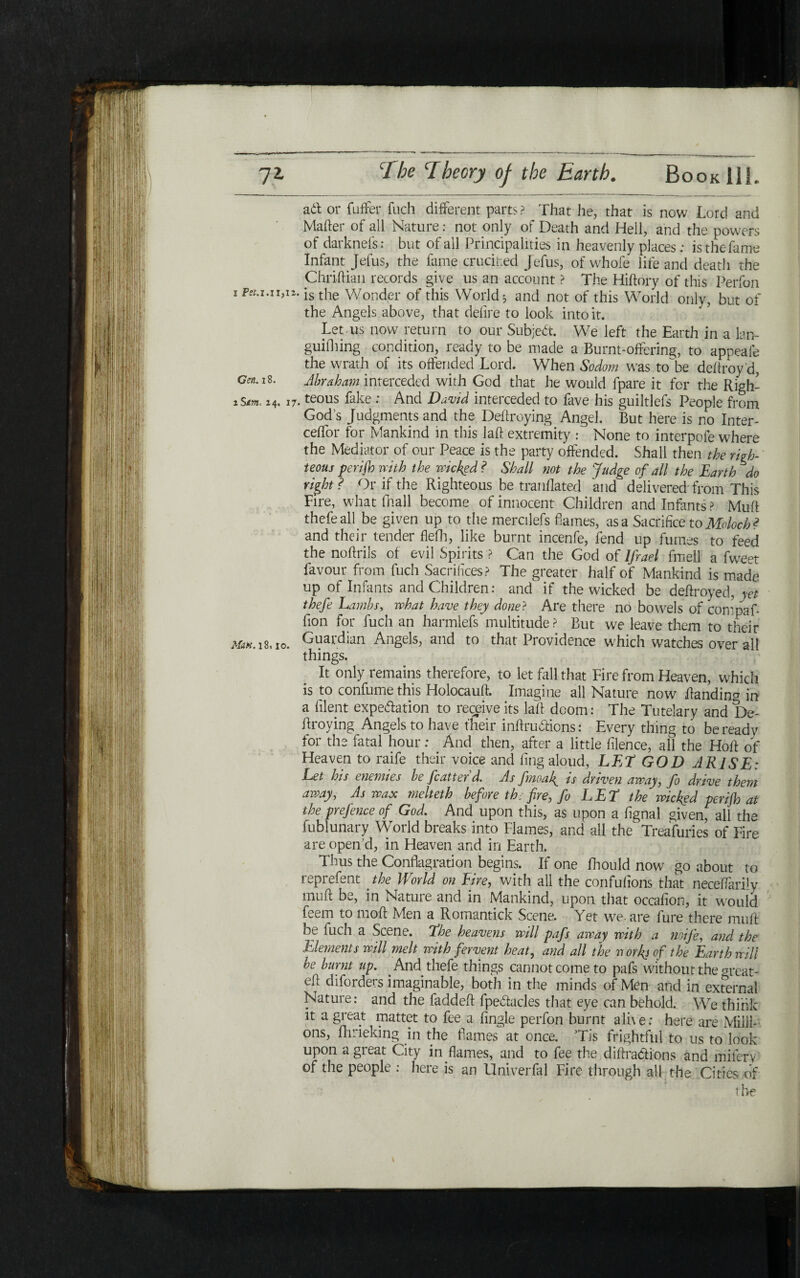 ηζ Τhe Ίbcory of the Earth. β ο ο κ 11L at\ or fuffer fuch different parts? That he, that is now Lord and Mailer of all Nature: not only of Death and Hell, and the powers of darknefs: but of all Principalities in heavenly places; is the fame Infant Jefus, the fame crucihed Jefus, of whofe life and death the Chriftian records give us an account ? The Hiilory of this Perfon 1 PiU־״(״־ is the Wonder of this Worlds and not of this World only, but of the Angels above, that delire to look into it. Let us now return to our Subject. We left the Earth in a lan- guiihing condition, ready to be made a Burnt-offering, to appeale the wrath of its offended Lord. When Sodom was to'be deftroy’d, cw. 18. Abraham interceded with God that he would fpare it for the Righ- 1Sm, 24. 17.teous fake : And David interceded to fave his guiltlefs People from God’s Judgments and the Defraying Angel. But here is no Inter- cefTor for Mankind in this laft extremity : None to interpofe where the Mediator of our Peace is the party offended. Shall then the righ- teous perijh with the wicked ? Shall not the Judge of all the Earth do right? Or if the Righteous be tranflated and delivered from This Fire, what (hall become of innocent Children and Infants ? Muft thefe all be given up to the mercilefs flames, as a Sacrifice to Moloch ? and their tender flefh, like burnt incenfe, fend up fumes to feed the noilrils of evil Spirits ? Can the God of Ifrael fmell a fweet favour from fuch Sacrifices? The greater half of Mankind is made up of Infants and Children: and if the wicked be deilroyed, yet thefe Lambs, what have they done? Are there no bowels of compaf- fion for fuch an harmlefs multitude ? But we leave them to their Man. 18110. Guardian Angels, and to that Providence which watches over all things. It only remains therefore, to let fall that Fire from Heaven, which is to confumethis Holocauft. Imagine all Nature now ftandina in a filent expedition to receive its laft doom: The Tutelary and De- ftroying Angels to have their inftru&icns: Every thing to be ready for the fatal hour: And then, after a little iilence, all the Hoft of Heaven to raife their voice and ling aloud, LET GOD ARISE: Let his enemies be fcatter d. As fmoaf is driven away ן fo drive them away, As wax melteth before the fire, fo LET the wicked perijh at the prejence of God. And upon this, as upon a fignal given, all the fublunary World breaks into Flames, and all the Treafuries of Fire are open’d, in Heaven and in Earth. Thus the Conflagration begins. If one fhould now go about to reprefent the World on Eire, with all the confufions that neceifarily muft be, in Nature and in Mankind, upon that occaiion, it would feem to moil Men a Romantick Scene. Yet we· are fure there muft be fuch a Scene. The heavens will pafs away with a noife, and the Elements will melt with fervent heat, and all the rxotkjof the Earth will be burnt up. . And thefe things cannot come to pafs without the meat- eft diforders imaginable, both in the minds of Men and in external Nature: and the faddeft fpedtacles that eye can behold. We think it a great mattet to fee a iingle perfon burnt a 11\ e: here are Milli- ons, fhrieking in the flames at once. Tis frightful to us to look upon a great City in flames, and to fee the diftradions and mifer'v of the people : here is an Univerfal Fire through all the Cities of t be