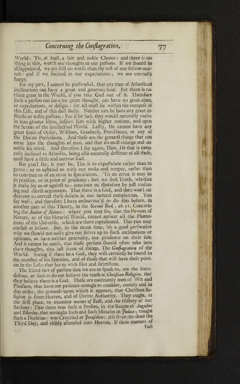 World: ’Tis, at lead, a fair and noble Chance: and there is no- thing in this, worth our thoughts or our palfions. If we ihould be difappointed, we are hill no worfe than the reft of our fellow-mor- tals: and if we fucceed in our expectations, we are eternally happy. For my part, I cannot be perfwaded, that any man of Atheiftical inclinations can have a great and generous Soul. For there is no״ thing great in the World, if you take God out of it. Therefore fuch a perfon can have no great thought, can have no great aims, or expectations, or defigns: for all muft lie within the compafs of this Life, and of this dull Body. Neither can he have any great in״ ftinCts or noble paifions: For if he had, they would naturally excite in him greater Ideas, infpire him with higher notions, and open the Scenes of the Intellectual World. Laftly, Fie cannot have any great fence of Order, Wifdom, Goodnefs, Providence, or any of the Divine Perfections. And thefe are the greateft things that can enter into the thoughts of man, and that do moil enlarge and en- noble his mind. And therefore I fay again, That, He that is natu- rally inclined to Atheifm, being alfo naturally deftitute of all thefe, muft have a little and narrow foul. But you! fay, it may be, This is to expoftulate rather than to prove: or to upbraid us with our make and temper, rather than to convince us of. an error in fpeculation. ’Tis an error it may be in pra&ice, or in point of prudence 5 but we feek Truth, whether it make for us or againft us : convince us therefore by juft reafon״ ing and direct arguments, That there is a God, and then wee’l en- deavour to correct thefe defects in our natural complexion. You fay well 3 and therefore I have endeavour’d to do this before, in another part of this Theory, in the Second BooA, cb. 11. Concern- ingthe Author of Nature: where you may fee, that the Powers of Nature, or of the Material World, cannot anfwer all the Phamo- mena of the Univerfe, which are there reprefented. This you may confult at leifure. But, in the mean time, ’tis a good perfwafive why we ihould not eailly give our felves up to fuch inclinations or opinions, as have neither generofity, nor prudence on their fide. And it cannot be amifs, that thefe perfons ihould often take into their thoughts, this laft fcene of things, The Conflagration of the World. Seeing if there be a God, they will certainly be found in the number of his Enemies, and of thofe that will have their porti- on in the Lake that burns with Fire and Brimftone. The Third fort of perfons that we are to fpeak to, are the Incre- dulous, or fuch as do not believe the truth of Chriftian Religion, tho they believe there is a God. Thefe are commonly men 01 Wit and Pleafure, that have not patience enough to confider, coolely and in due order, the grounds upon which it appears, that Chriftian Re- ligion is from Heaven, and of Divine Authority. They ought, in the firft place, to examine matter of Fa5ly and the Hiftory of out Saviour: That there was fuch a Perfon, in the Reigns of Auguftus and Tiberius, that wrought fuch and fuch Miracles in Judxa ל taught fuch a DoCtrine: was Crucified at Jerufalem: rife from the dead the Third Day, and vifibly afcended into Fleaven, If thefe matters 01