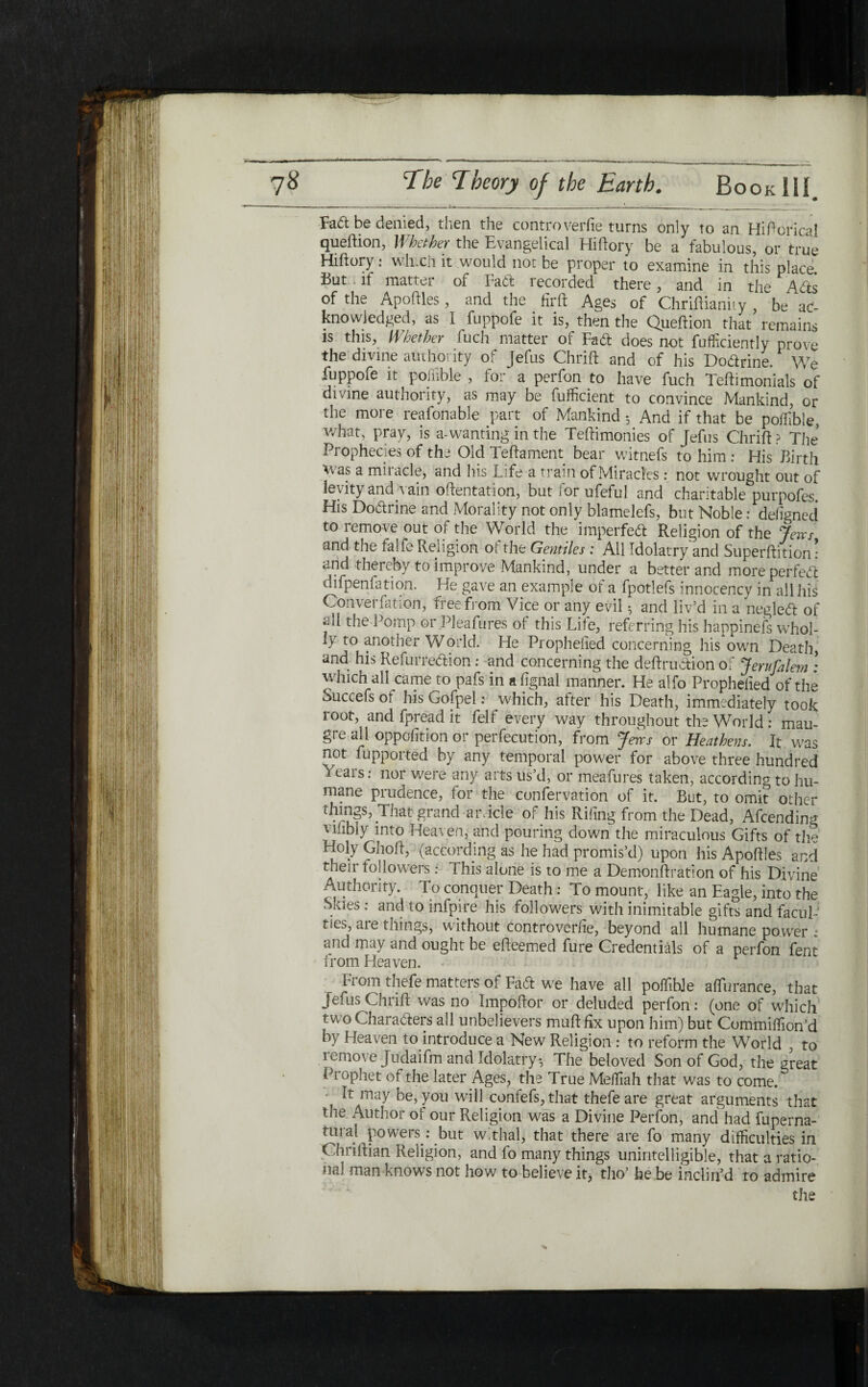 Fad be denied, then the controverfie turns only to an Hiftoricai queftion, Whether the Evangelical Hiftory be a fabulous, or true Hiftory: whxh it would not be proper to examine in this place But .if matter of Fait recorded there, and in the Aits of the Apoftles , and the fir ft Ages of Chriftianity , be ac- know]edged, as I fuppofe it is, then the Queftion that remains is this, Whether iuch matter of Fait does not fufficiently prove the divine authority of Jefus Chrift and of his Dodrine. We fuppofe it poiiible , for a perfon to have fuch Teftimonials of divine authority, as may be fufficient to convince Mankind, or the more reafonable part of Mankind; And if that be poiiible, what, pray, is a-wanting in the Teftimonies of Jefus Chrift ? The Prophecies of the Old Teftament bear witnefs to him : His Birth was a miiacle, and liis Life a train of Miracles : not wrought out of levity and vain oftentation, but lor ufeful and charitable purpofes. His Dodrine and Morality not only blamelefs, but Noble: defigned to remove out of the World the imperfed Religion of the Jem and the falfe Religion 01 the Gentiles : All Idolatry and Superftition: and thereby to improve Mankind, under a better and moreperfed difpenfation. He gave an example of a fpotlefs innocency in all his Converiation, free from Vice or any evil ^ and liv’d in a negled of f the Pomp or Pleafures 0( this Life, referring his happinefs whol- 1} to another World. Fie Prophefied concerning his own Death, and his Refurredion: and concerning the deftrudion of Jerufalem : which all came to pafs in a fignal manner. He alfo Prophefied of the Succefs of his Gofpel: which, after his Death, immediately took root, and fpread it felf every way throughout the World: mau- gre all oppofttion or perfection, from Jms or Heathens. It was not fupported by any temporal power for above three hundred 1 eais: nor were any arts us’d, or meafures taken, according to hu- mane piudence, for the confervation of it. But, to omit other things, That grand ar.icle of his Riling from the Dead, Afcending Miibiy into Heaven, and pouring down the miraculous Gifts of the Holy Ghoft, (according as he had promis’d) upon his Apoftles and their followers: This alone is to me a Demonftration of his Divine Authority. To conquer Death: To mount, like an Eagle, into the Skies: and to infpire his followers with inimitable gifts and facul- ties, aie tilings, without controverfie, beyond all humane power : and may and ought be efteemed fure Credentials of a perfon fent trnm Hpnvpn r From thefe matters of Fad we have all poilibje affurance, that Jefus Chrift was no Impoftor or deluded perfon: (one of which twoCharaders all unbelievers muftfix upon him) but Commiilion’d by Fleaven to introduce a New Religion : to reform the World , to lemove Judaifm and Idolatry·, The beloved Son of God, the great Prophet of the later Ages, the True Melfiah that was to come. It may be, you will confefs,that thefe are great arguments that the Author of our Religion was a Divine Perfon, and had fuperna- mral powers: but withal, that there are fo many difficulties in Chnftian Religion, and fo many things unintelligible, that a ratio־ mil man knows not how to believe it, tho’ be be inclin’d to admire