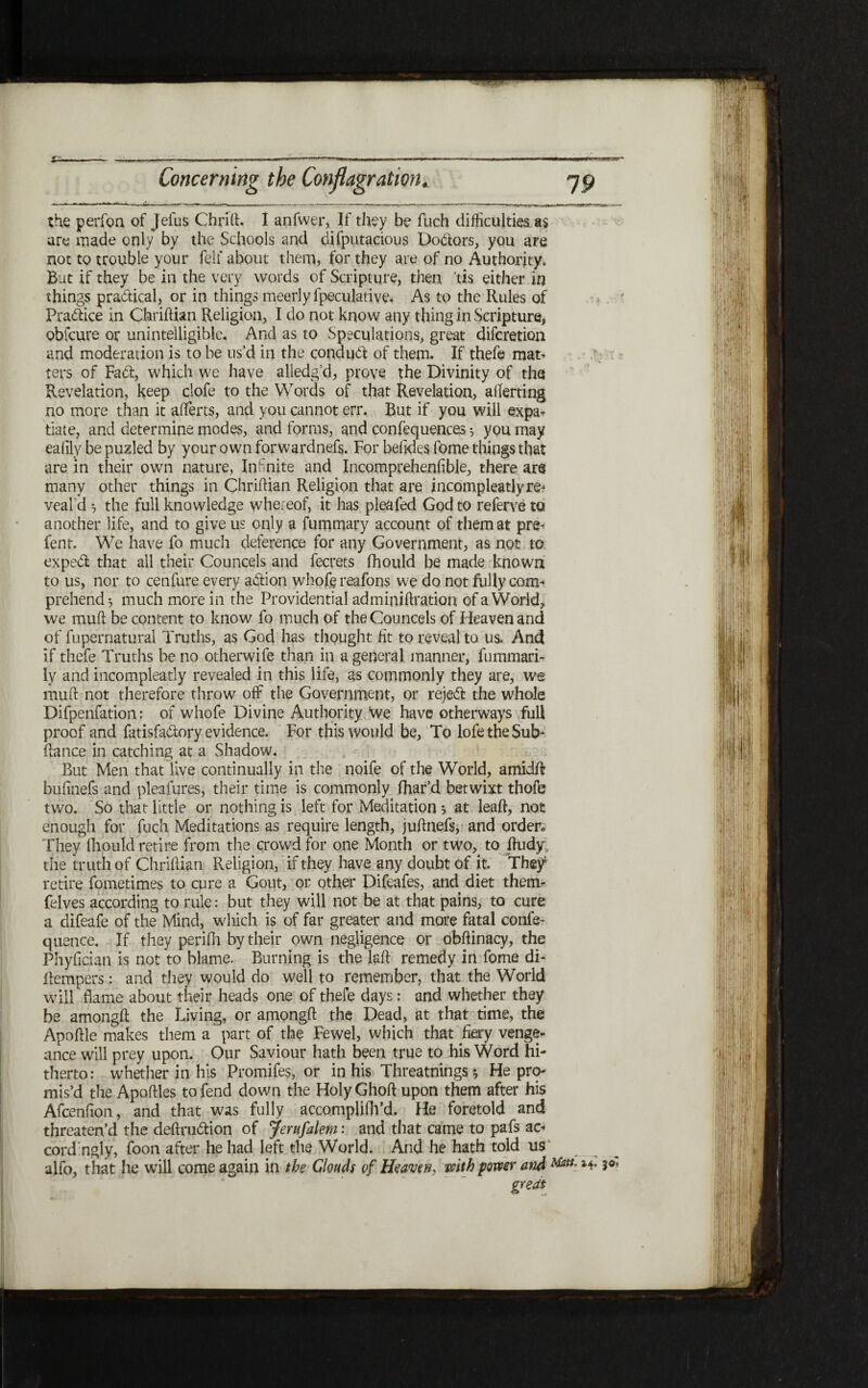 the perfoa of Jefus Chrift. 1 anfwer, If they be fuch difficulties a$ are made only by the Schools and difputacioiis Doctors, you are not to trouble your felf about them, for they are of no Authority. But if they be in the very words of Scripture, then tis either in things practical, or in things meerly fpeculative. As to the Rules of Pra&ice in Chriftian Religion, I do not know any thing in Scripture, obfcure or unintelligible. And as to Speculations, great diferetion and moderation is to be us’d in the conduft of them. If thefe mat- ters of Fatfi, which we have alledg’d, prove the Divinity of the Revelation, keep clofe to the Words of that Revelation, aflerting no more than it aiferts, and you cannot err. But if you will expa׳ tiate, and determine modes, and forms, and confequences 5 you may eafily be puzled by your own forwardnefs. For befides fome things that are in their own nature, Infinite and Incomprehenfible, there arg many other things in Chriilian Religion that are incompleatlyre׳ veald ל the full knowledge whereof, it has pleafed God to referve to another life, and to give us only a fummary account of them at pre- lent. We have fo much deference for any Government, as not to exped that all their Councels and fecrets fhould be made known to us, nor to cenfure every adion whole reafons we do not fully com- prehend*, much more in the Providential adminiftration of a World, we mull be content to know fo much of the Councels of Heaven and of fupernatural Truths, as God has thought fit to reveal to us. And if thefe Truths be no otherwife than in a general manner, fummari- ly and incompleatly revealed in this life, as commonly they are, we mud not therefore throw off the Government, or rejed the whole Difpenfation; of whofe Divine Authority We have otherways full proof and fatisfadory evidence. For this would be, To lofetheSub- fiance in catching at a Shadow. But Men that live continually in the noife of the World, amidfi bufinefs and pleafures, their time is commonly fhar’d betwixt thofe two. So that little or nothing is left for Meditation ל at leaft, not enough for fuch Meditations as require length, juftnefs, and order״ They ihould retire from the crowd for one Month or two, to fiudy. the truth of Chrifiian Religion, if they have any doubt of it. Thef retire fometimes to cure a Gout, or other Difeafes, and diet them׳ felves according to rule: but they will not be at that pains, to cure a difeafe of the Mind, which is of far greater and more fatal confix quence. If they perifh by their own negligence or obfiinacy, the Phyfician is not to blame. Burning is the laft remedy in fome di׳ fiempers: and they would do well to remember, that the World will flame about their heads one of thefe days: and whether they be amongft the Living, or amongft the Dead, at that time, the Apoftle makes them a part of the Fewel, which that fay venge- ance will prey upon. Our Saviour hath been true to his Word hi- therto: whether in his Promifes, or in his Threatnings*, He pro- mis’d the Apoftles to fend down the Holy Ghoft upon them after his Afcenfion, and that was fully accompliih’d. He foretold and threaten’d the deftru&ion of jernfalem: and that came to pafs ac- cord’ngly, foon after he had left the World. And he hath told 11s alfo, that he will come again in the Glouds of Heaven, with power and great