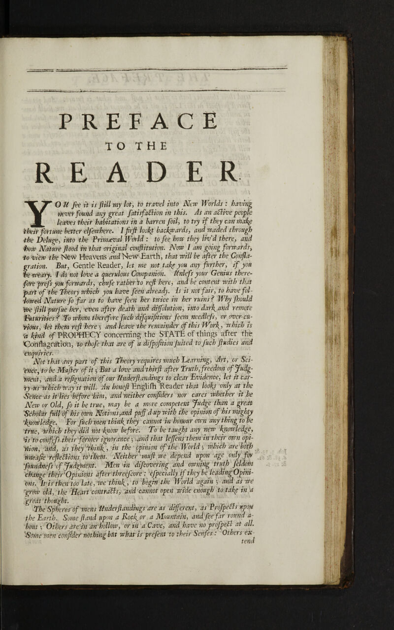 TO THE READER O U fee it is fill my lot ן to travel into Neve Worlds : having ?!ever found any great fatisfaBion in this. As an aclive people leaves their habitations in a barren foil, to try if they can make their fortune better elfewhere. 1 fir ft look! backwards, and waded through the Deluge, into the Primeval World : to fee how they liv'd there, and bow Nature flood in that original confutation. Now l am going forwards, io view the New Heavens and NewEarth, that will be after the Confla- gration. But, Gentle Reader, let me not take you any further, if yon he weary. I do not love a querulous Companion. Unlefs your Genius there- foreprefs you forwards, chufe rat hot Ho reft here, and be content with that part of the *Theory which you have feen already. Is it not fair, to have fol· 'lowed Nature fo far as to have feen her twice in her ruins ? Why jhould We ft ill purfue her, even after death and diffolution, into dark, and remote Futurities ? To wkrtn therefore fitch difquifitions feem needlefs, or over-cu- riOus, let them reft here ל and leave t he remainder of this Work,ל which is 'a kpid of PROPHECY concerning the STATE of things after the 1Conflagration, to thofe that are of a difpofition Jutted to Juch ft tidies and enquiries. Not that any part of this Theory requires much Learning, Art, or Set- cnee, to be Mafter of it But a love andthirft after Truth, freedom ofjfudg- tnent, and a refignation of our Under ft andhigs to clear Evidence, let it 'car־ ry ,its which Way it will. An honeft Englifh Reader that looks only at the Sence as it lies before 1him, and neither confiders nor cares whether it be New or Old, fo it be true, may be a more competent fudge than, a great Scholar full of his Own Notions,and puff’d up with the opinion of his mighty ,knowledge. For fuch men think, they cannot in honour own any thing to be true, Which they did not know before. To be taught any new knowledge, Hs to cOnfefs their former ignorance ל and that leffens them in their own opi- ״aim, ■add, as they''thinks in the Opinion of the Worldל which are both uneafie refteBions to'thein. Neither muft we depend upon age only for ons. It is then too late, we think., to begin the World again ל and as we 'grow old, the Heart contraBs, and cannot open wide enough to take in a ,great thought. _ ■' The Spheres of mens Under ft andings are as diffemit, as P r of peas upon the Earth. Some ft and upon a Rock, or a Mountain, and fee far round a- bout ל Others ate hi an hollow, or in a Cave, and have no profpeB at all. Some men confider nothing but what is prefent to their Senfes: Others ex - ־ tend