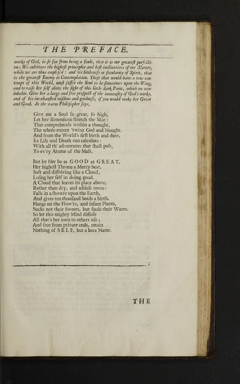 works of God, is fo far from being a fault, that it is our greateft perfetti- on 5 We cultivate the highefl principles and befi inclinations of our Nature, while we are thus employ d : and ,tis littlenefs or fecularity of Spirit, that is the greateft ־Enemy to Contemplation. Thoje that would have a true con־ tempt of this World, mu ft fuffer the Soul to be fometimes upon the Wing, and to raife her felf above the fight of this little darfiPoint, ivhich we now inhabit. Give her a large and free profpeEl of the immenfity of God’s works, and of his inexhaufted wifdom and goodnefs, if you would make her Great and Good. As the warm Philofopher fays, Give me a Soul fo great, fo high, Let her dimeniions ftretch the Skie : That comprehends within a thought, The whole extent ’twixt God and Nought־ And from the World’s firft birth and date, Its Life and Death can calculate: With all th’ adventures that fhall pafs? To ev’ry Atome of the Mafs. But let Her be as GOOD as GREAT, Her highefl: Throne a Mercy-Seat. Soft and diifolving like a Cloud, Loiing her felf in doing good. A Cloud that leaves its place above, Rather than dry, and ufelefs move: Falls in a fhowre upon the Earth, And gives ten thoufand Seeds a birth. Hangs on the Flow’rs, and infant Plants, Sucks not their Sweets, but feeds their Wants, So let this mighty Mind diffufe All that’s her own to others ufe; And free from private ends, retain Nothing of SELF, but a bare Name,