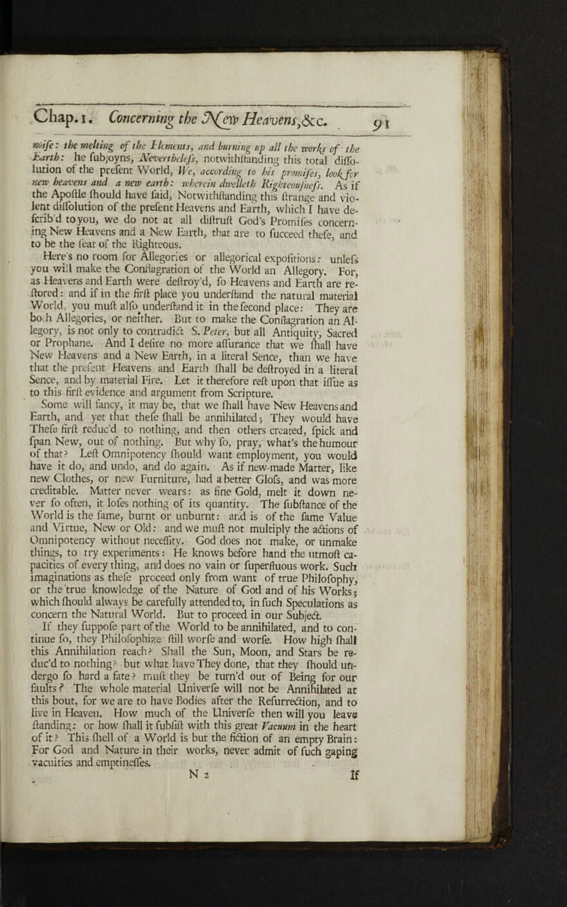 pi noife: the melting of the llcments, and burning up all the worlds of the Earth: he fi1b;oyns, Nevertheless, notwithstanding this total diilb- lution of the prefent World, We, according to his promifes, loo^fcr new heavens and anew earth: wherein divelleth Right eoujhefs. As if the Apoftie ihould have laid, Notwithitanding this ftrange and vio- lent diifolution of the prefent Heavens and Earth, which I have de- ferib’d to you, we do not at all diitruft God’s Promifes concern- ing New Heavens and a New Earth, that are to fucceed thefe, and to be the feat of the Righteous. Here s no room for Allegories or allegorical expofitions: unlefs you will make the Conflagration of the World an Allegory. For, as Heavens and Earth were aeftroy’d, fo Heavens and Earth are re- ilored: and if in the firft place you underhand the natural material World, you mult alfo^underhand it in thefecond place: They are bo h Allegories, or neither. But to make the Conflagration an AI- legory, is not only to contradict S. Peter, but all Antiquity, Sacred or Prophane. And I dehre no more aflfurance that we fhall have New Heavens and a New Earth, in a literal Sence, than we have that the prefent Heavens and Earth (hall be dehroyed in a literal Sence, and by. material Fire. Let it therefore reh upon that iilue as to this firft evidence and argument from Scripture. Some will fancy, it may be, that we fhall have New Heavens and Earth, and yet that thefe (hall be annihilated ל They would have Thefe firh reduc’d to nothing, and then others created, fpick and fpan New, out of nothing. But why fo, pray, what’s the humour of that? Leh Omnipotency fhould want employment, you would have it do, and undo, and do again. As if new-made Matter, like new. Clothes, or new Furniture, had a better Glofs, and was more creditable. Matter never wears: as fine Gold, melt it down ne- ver fo often, it lofes nothing of its quantity. The fubhance of the World is the fame, burnt or unburnt: and is of the fame Value and Virtue, New or Old: and we muh not multiply the addons of Omnipotency without neceflity. God does not make, or unmake things, to try experiments: He knows before hand the utmoft ca- pacifies of every thing, and does no vain or fuperfluous work. Such imaginations as thefe proceed only from want of true Philofophy, or the true knowledge of the Nature of God and of his Works 5 which fhould always be carefully attended to, in fuch Speculations as concern the Natural World. But to proceed in our Subjed. If they fuppofe part of the World to be annihilated, and to con- tinue fo, they Philofophize ftill worfe and worfe. How high fhall this Annihilation reach? Shall the Sun, Moon, and Stars be re- duc’d to nothing 5 but what have They done, that they ihould ufi- dergo fo hard a fate ? muff they be turn’d out of Being for our faults ? The whole material Uni ver fe will not be Annihilated at this bout, for we are to have Bodies after the Refurredion, and to live in Pleaven. How much of the Univerfe then will you leave !landing: or how fhall it fubfifi with this great Vacuum in the heart of it? This fhell of a World is but the fidion of an empty Brain: For God and Nature in their works, never admit of fuch gaping vacuities and emptineifes. N 2 If