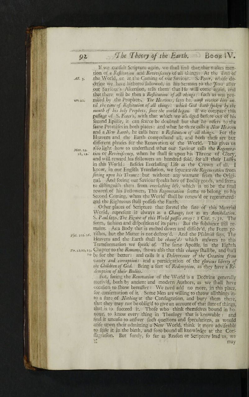 If we confult Scripture again, we ihall find that that makes men- tion of a Reftitutiou and Revivifcency of all things: At the End of Aft. 3; the World; or at the Coming of our Saviour. S. Veter, whole do- dtrine we have hitherto' followed, in his Sermon to the Jews after our Saviour’s Afcenfion, tells them that He will come again, and that there will be then a Reft i tut ion cf all things: fuel! as Was pro- wr. 2u mifed by the Prophets, the Heavens, fays he, mnft receive him tin- til the time of Reftitution of all things: which God hath fpefien by the mouth of his holy Prophets, fince the world be gam If we compare this paffage of S. Peters, with that which we ailedged before out· of his fecond Epiftle, it can fcarce be doubted but that he refers to the fame Prcmifes in both places : and what he there calls a New Heaven and a New Earth, he calls here a Reft itut ion of all things. For the. Heavens and the Earth comprehend all, and both thefe are but different phrafes for the Renovation of the World. This gives ns Matt. t9. how to underhand what our Saviour calls the Regenera* 28, zj.' tion or Revivifcency, when he ihall fit upon his Throne of Glory, and will reward his followers an hundred fold, for all their Lodes in this World: Befides EverlaiHng Life as the Crown of all. I know, in out Englifh. Tranilation, we feparate the Regeneration from fitting upon his throne: but without any warrant from the Origi- pal. And feeing our Saviour fpeaks here of Bodily goods, and feeirs to diftinguifh them from everlafting life, which is to be the final reward ot his Followers, This Regeneration feems to belong to his Second Coming, when the World ihall be renew’d or regenerated: and the Righteous ihall poffefs the Earth. Other places of Scripture that foretel the fate of this Material World, reprelent it always as a Change, not as an Annihilation. S, Paul fays, the Figure of this World paffies away : 1 Cor. 7. 51. The form, faihion and difpofition of its parts: But the fubifance (fill re- mains. As a Body that is melted down and diifolv’d, the Form pc- Ffd. 101.26. rifhes, but the Matter is not deftroy’d. And the Pililmiil: fays, The Heavens and the Earth ihall be chang’d: which anfwers to this Transformation we fpeak of. The fame Apoftle, in the Eighth י3ג Chapter to the Romans, Blows alfo that this change fhall be, andfhali be lor the better: and calls it a Deliverance of the Creation from vanity and corruption: and a participation of the glorious liberty cf the Children of God. Being a fort of Redemption, as they have a Re- demption of their Bodies. But? feeing the Renovation of the World is a Dodtrine generally receiv’d, both by ancient and modern Authors, as we ihall have occaiion to fhow hereafter : We need add no more, in this place, for confirmation of it. Some Men are willing to throw all things in- to a ftate of Nothing at the Conflagration, and bury them there, that they may not be oblig’d to give an account of that ftateof things, that is to fucceed it. Thofe who think themfelves bound in ho- nqur, to know every thing in Theology that is knowable : and find it uneaiie to anfwer fuel! queftions and fpeculations, as would arife upon their admitting a New World, think it more advifeable to Rifle it. in die birth, and foto bound all knowledge at the Con- flagration. But furely, fo far as Reafon or Scripture lead us, we !I may