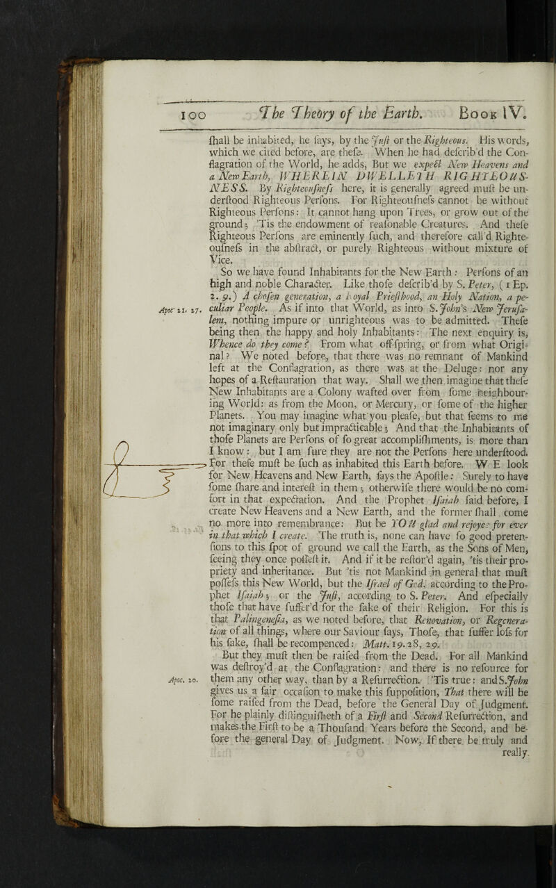 ihall be inhabited, he lays, by the Juft or the Righteous. His words, which we cited before, are thefe. When he had defcribd the Con- flagration of the World, he adds, But we expeil New Heavens and aNewEarth, WHEREIN DWELLE! H RIGHTEOUS- NESS. By Rightecufnefs here, it is generally agreed muft be tin- derftood Righteous Perfons. For Righteoufnefs cannot be without Righteous Perfons: It cannot hang upon Trees, or grow out of the ground ל Tis the endowment of reafonable Creatures. And thefe Righteous Perfons are eminently fuch, and therefore call'd Righte- oulnefs in the abftrafli, or purely Righteous without mixture of Vice. So we have found Inhabitants for the New׳ Earth : Perfons of an high and noble Chara&er. Like thofe deferib’d by S. Peter, (1 Ep. 2. 9.) Λ chofen generation, a Loyal Priefihood, an Holy Nation, a pe~ culiar People. As if into that World, as into S. Johns New Jerufa- lent, nothing impure or unrighteous was to be admitted. Thefe being then the happy and holy Inhabitants: The next enquiry is, Whence do they come l From what off-fpring, or from what OrigF nal ? We noted before, that there was no remnant of Mankind left at the Conflagration, as there was at the Deluge: nor any hopes of a Reftauration that way. Shall w^e then imagine that thefe New Inhabitants are a Colony wafted over from fome neighbour- ing World: as from the Moon, or Mercury, or fome of the higher Planets. You may imagine what'you pleafe, but that feems to me not imaginary only but impracticable י, And that the Inhabitants of thofe Planets are Perfons of fo great accomplifhments, is more than I know: but I am fure they are not the Perfons here underftood. For thefe muft be fuch as inhabited this Earth before. W E look for New Heavens and New Earth, fays the Apoitle: Surely to have fome fhare and intereft in them ל otherwife there would be no com- fort in that expectation. And the Prophet ifaiah faid before, I create New Heavens and a New Earth, and the former ihall come no more into remembrance: But be I Oil glad and re Joyce for ever in that which I create. The truth is, none can have fo good preten- fions to this fpot of ground we call the Earth, as the Sons of Men, feeing they once polled: it. And if it be reftor’d again, Tis their pro- priety and inheritance. But Tis not Mankind in general that mud poifefs this New World, but the Ifrael of Gcd, according to the Pro- phet ifaiah ·, or the fufl, according to S. Peter. And efpeciaily thofe that have differ’d for the fake of their Religion. For this is that Palingenefia, as we noted before, that Renovation, or Regcnera- tion of all things, where our Saviour fays, Thofe, that fuifer lofs for his fake, ihall be recompenced: Matt. 19.28, 29. But they muft then be raifed from the Dead. For all Mankind was deftroy’d at the Conflagration: and there is no refource for gives us a fair occaiion to make this fuppoiition, That there will be fome raifed from the Dead, before the General Day of Judgment. For he plainly diftinguifheth of a Firfl and Second RefurreCtion, and makes-the Firft to be a Thoufand Years before the Second, and be- fore the general Day of Judgment. Now, If there be truly and really. Apoc' 11. 17.