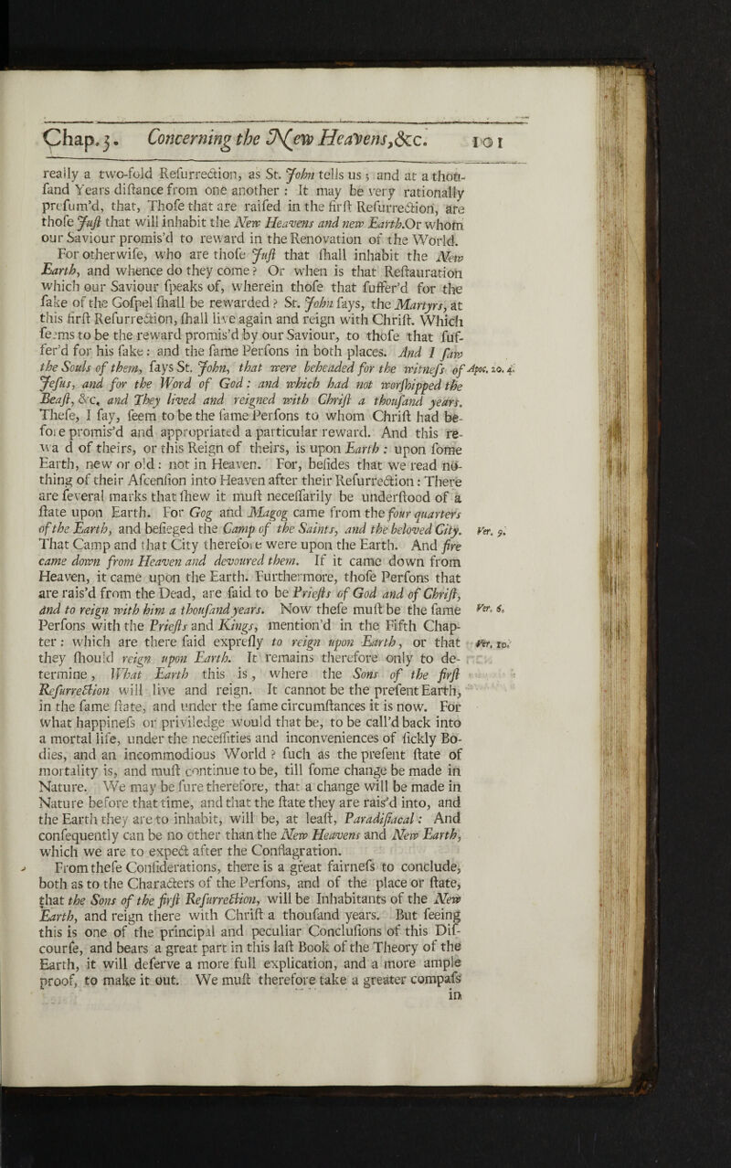 Chap3 ־· Concerning the Ch(ers Healtcns,<3cc. roi really a two-fold Refurredtion, as St. John tells us ; and at athoO.־ fand Years diftance from one another : It may be very rationally prefum’d, that, Thofe that are railed in the fir ft Refurre&iori, are thofe Juft that will inhabit the New Heavens and new Earth.On whom our Saviour promis’d to reward in the Renovation of the World. ר For otherwife, who are thofe Juft that iliall inhabit the New Earth, and whence do they come ? Or when is that Reftauration which our Saviour fpeaks of, wherein thofe that fufifer’d for the fake of the Gofpel fliall be rewarded ? St. John fays, the Martyrs, at this firft Refurreftion, ihall live again and reign with Chrift. Which ferms to be the reward promis’d by our Saviour, to thofe that fuf- fet’d for his fake: and the fame Perfons in both places. And 1 faiv the Souls of them■, fays St. John, that were beheaded for the ivitnefs of^poc.zo.A Jefus, and for the Word of God: and which had not worjbipped the Beafl, &c, and They lived and reigned with Chrift a thoufand years. Thefe, I fay, feem to be the fame Perfons to whom Chrift had be- fore promised and appropriated a particular reward. And this re- wa d of theirs, or this Reign of theirs, is upon Earth : upon fome Earth, new or old: not in Heaven. For, beiides that we read no- thing of their Afceniion into Heaven after their Refurredion: There are feveral marks that ihew it muft neceifarily be underftood of a ftate upon Earth. For Gog and Magog came fromthe four quarters of the Earth, and befteged the Camp of the Saints, and the beloved City. Ver. 9. That Camp and that City therefoi e were upon the Earth. And fire came down from Heaven and devoured the?n. If it came down from Heaven, it came upon the Earth. Furthermore, thofe Perfons that are rais’d from the Dead, are Paid to be Priefts of God and of Chrift, and to reign with him a thoufand years. Now thefe muft be the fame Ver· & Perfons with the Priefts and Kings, mention’d in the Fifth Chap- ter: which are there faid expreily to reign upon Earthy or that #*r. 10; they fhould reign upon Earth. It remains therefore only to de- termine, What Earth this is, where the Sons of the firft RefimePlion will live and reign. It cannot be the prefent Earth, in the fame ftate, and under the fame circumftances it is now. For What happinefs or priviledge would that be, to be call’d back into a mortal life, under the necelTities and inconveniences of iickly Bo- dies, and an incommodious World ? fuch as the prefent ftate of mortality is, and muft continue to be, till fome change be made in Nature. We may be fure therefore, that a change will be made in Nature before that time, and that the ftate they are rais’d into, and the Earth they are to inhabit, will be, at leaft, Paradifiacal: And confequently can be no other than the New Heavens and New Earthy which we are to exped after the Conflagration. From thefe Coniiderations, there is a great fairnefs to conclude, both as to the Characters of the Perfons, and of the place or ftate, that the Sons of the firft RefurrcBion, will be Inhabitants of the New Earth, and reign there with Chrift a thoufand years. But feeing this is one of the principal and peculiar Conclufions of this Dif- courfe, and bears a great part in this laft Book of the Theory of the Earth, it will deferve a more full explication, and a more ample proof, to make it out. We muft therefore take a greater compafs in: