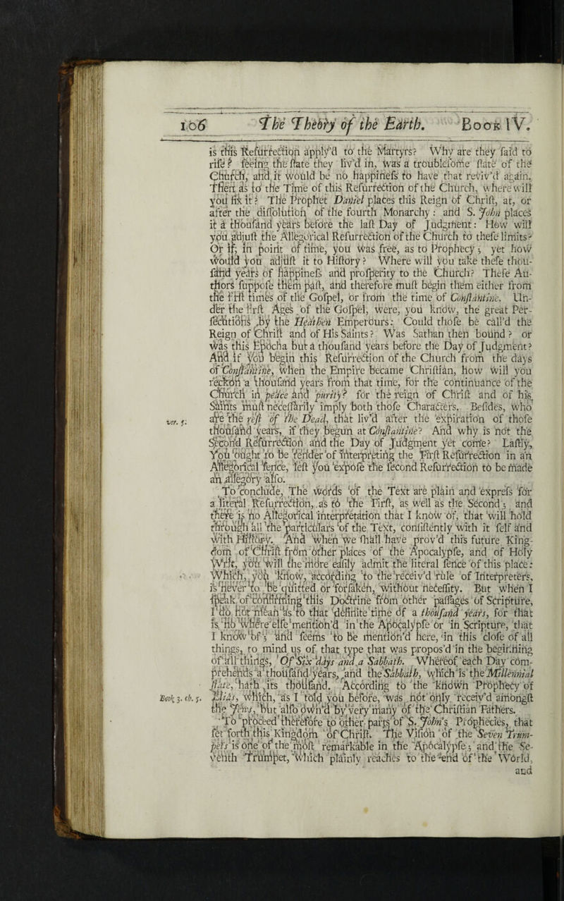 is this Rcfurrcdion apply’d to the Martyrs? Why are they fa id to rife ? feeing the hate they liv’d in, was a troubleibme hate of the Chufch, alia it would be no happinefs to Have that reviv’d again. Tfiert as to the Time of this Refurredion of the Church, where will yoii irk it? Tlie Prophet Daniel places this Reign Of Chrift, at, or after the diffolution of thes fourth Monarchy : and S. John places it έ thbuiand years before the laft Day of J udgment: How will youadjuft the Allegorical Refurredion of the Church to thefe limits ? Or In in point of time, you was free, as to Prophecy · yet how Would you Sdjtift it to Hiftory? Where will you take thefe thou- fihd years of happinefs and profperity to the Church? Thefe Au- thors fuppofe them pail, and therefore muft begin them either from die PHI timfe of the Gofp el, or from the time of Conftantinc. Un- dhr the Hrfl Ages.of the Gofpel, were, yoii know, the great Per- fecbtidhs ,by the Heathen Emperours: Could thofe be call’d the Reign of thrift and of His Saints ? Was Sathan then bound? or Was this Ppocha but a thoufand years before the Day of Judgment? AiM if you begin this Refurredion of the Church from the days of ‘Conjldhtine, when the Empire became Chriftian, 110w Will you reckbii ־a 1thoufand years from that time, for this continuance of the thurch in peace and mtrity ? for the reign of Chrift and of his Saints muft necei [ftrily imply both thofe Charaders. Befides, who are the reft of We Dead, that liv’d after the expiration of thofe th'pnfaftd years, if they begun at Conftantine־? And why is not the Second Refurredion and the Day of Judgment yet come ? Laftly, YpU‘plight To lie Veriderbf fAterpretihg the Eirft Refurredion in an A^egOijdal fence, left you 'exfeofe the fecond Refurredion tb be made an allegory aifo. יTo conclude. The words ,of the Text are plain and exprefs for a literal Refurredion,. as tb the Flrft, as well as the Second ^ and there is ho Allegorical interpretation that I know of, that will hold through all ’the particulars of the Text, conliftently with it felf and yvith Add when We flikll have prov’d this future King- dom of Chrift frOm other places of the Apocalypfe, and of Holy Wife you will the mdre eafily admit the literal fence of this place: Which,pydii 'kiiow, according to the receiv’d rule of Interpreters, is never to be quitted or forfaken, without neCeflity. But when I ipehk of'coiiftntiingftliis Dodrine from other pailages of Scripture, i'do not mean as to that definite time df a thoufand years, for that is nb where elfe 1mention’d in the Apocalypfe or in Scripture, that I knokv'hf 5 1and feems To be mention’d here, ׳in this clofe of all things* to mind^is of that type that was propos’d in the beginning of ail things, ' OfSix'ddjs and,a Sabbath. Whereof each Day com- bfe’hehds a thoiifahd years, and theSabbalh, whichJ is the Millennial ־ ®*־4־־**י Λ —wn Prophecy of receiv’d smongft ·uer. f: ״ 7־, .,,·*־. tv1,*11 1׳״י viuni. ·*■ ״־‘ ־1“■י זc-.4/cw pet'sis one or the nioft remarkable in the Apocalypfe ^ and the Sc■ vehth Sf'fuidpet/’ivhich plainly reaches to meof ■ the ’ Worfd, and