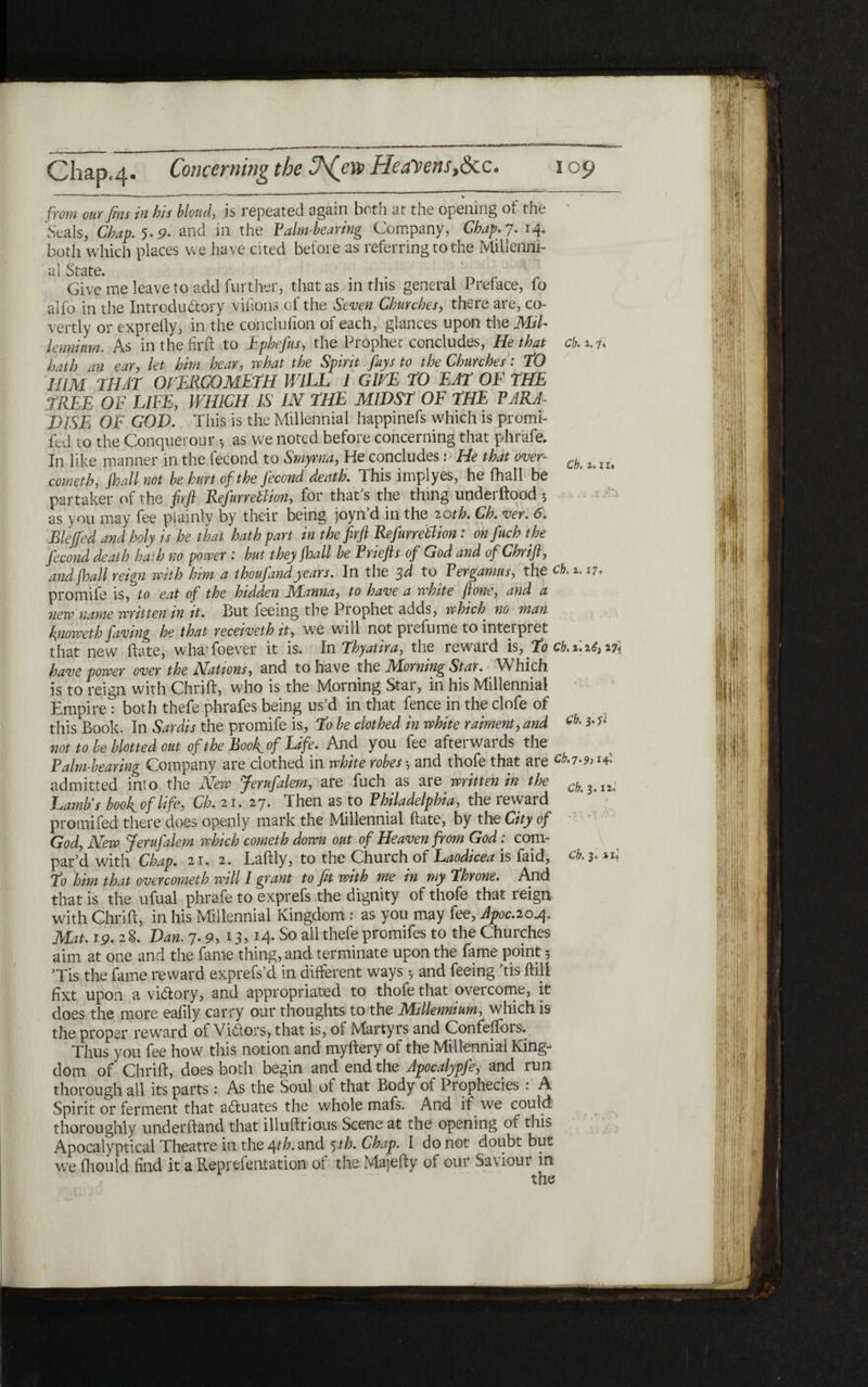 from our fins tn his blond, is repeated again both at the opening of the Seals, Chap. 5.9. and in the Paim-hearing Company, Chap. 7. 14. both which places we have cited before as referring to the Millenni- al State. Give me leave to add further, that as in this general Preface, fo alfo in the Introductory vifions of the Seven Churches, there are, co- vertly or expreily, in the conclufion of each, glances upon the Mil- lennium. As in the hr ft to Ephefus, the Prophet concludes, He that cb. 1.7* hath an ear, let him hear, what the Spirit fays to the Churches: TO HIM THAT OVERCOMETH WILL 1 GIVE TO EAT OF THE TREE OF LIFE, WHICH IS IN THE MIDST OF THE PARA- DISE OF GOD. This is the Millennial happinefs which is promi- fed to the Conquerour *, as we noted before concerning that phrafe. In like manner in the fecond to Smyrna, He concludes: He that over- ^ cometh, fhall not he hurt of the Jecond death. This implyes, he fhall be partaker of the firfi Refurretfion, for that’s the thing underftood ; as you may fee plainly by their being joyn’d in the 20th. Ch. ver. 6. Blejfed and holy is he that hath part in the firfi Refurretlion: onfuch the fecond death hath no power : hut they Shall he Priefts of God and of Chrift, and jhall reign with him a thoufand years. In the 3d to Pergamus, the cb. 1.17. promife is, to eat of the hidden JSFinna, to have a white flone, and a new name written in it. But feeing the Prophet adds, which no man finoweth faving he that recetveth it, we will not piefume to inteipiet that new hate, whafoever it is. In Thyattra, the rewaid is, To ch.2,.2.6,2,?* have power over the Nations, and to have the Morning Star. Which is to reign with Chrift, who is the Morning Star, in his Millennial Empire: both thefe pbrafes being us’d in that fence in the clofe of this Book. In Sardis the promife is, To he clothed in white raiment, and ck 3·** not to he blotted out of the Boo f of Life. And you fee afterwards the Palm-hearing Company are clothed in white robes and thofe that are Μ·7·9> !4י admitted into the New Jerufalem, are fuel! as are written in the ck h 12י Lamb's hoof of life, Ch. 2 1. 27. Then as to Philadelphia, the reward promifed there does openly mark the Millennial ftate, by the City of God, New Jerufalem which cometh down out of Heaven from God: com- par’d with Chap. 21. 2. Laftly, to the Church of Laodicea is faid, cb. 3. To him that over cometh will I grant to fit with me in my Throne. And that is the ufual phrafe to exprefs the dignity of thofe that reign with Chrift, in his Millennial Kingdom : as you may fee, Apoc.20.4. Mat.19.2T Dan. 7.9, 13,14. So all thefe promifes to the Churches aim at one and the fame thing, and terminate upon the fame point 5 ’Tis the fame reward exprefs’d in different ways y and feeing ’tis ftill fixt upon a victory, and appropriated to thofe that overcome, it does the more eafily carry our thoughts to the Millennium, which is the proper reward of Vidors, that is, oi Martyrs and Confeifors. Thus you fee how this notion and myftery of the Millennial King- dom of Chrift, does both begin and end the Apocalypfe, and run thorough all its parts: As the Soul of that Body of Prophecies : A Spirit or ferment that aftuates the whole mafs. And it we could thoroughly underhand that illuftrious Scene at the opening of this Apocalyptical Theatre in the t\th. and 5 th. Chap. I do not doubt but we fhould find it a Reprefentation of the Majefty of our Saviour in ־~ the