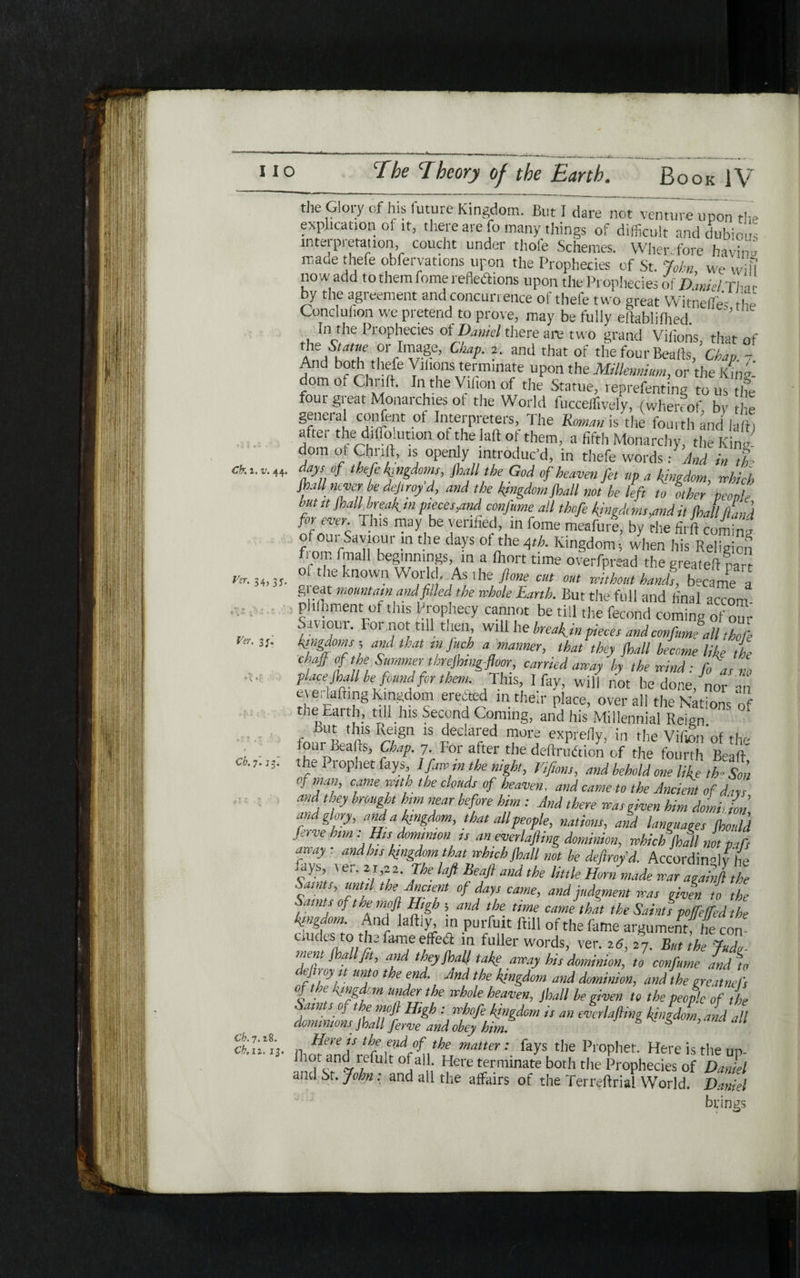 Ver. 34, 3 j. Ter. 3;. the Glory of his future Kingdom. But I dare not'venture upon the explication of it, there are fo many things of difficult and dubious interpretation, coucht under thole Schemes. Wherefore havin״ mace thefe obfervations upon the Prophecies of St. John we will now add to them feme reflexions upon the Prophecies of Dani-l THr by the agreement and concurrence of thefe two great Witnefie- the Conclufion we pretend to prove, may be fully eftablifhed. In the Prophecies of Daniel there are two grand Viiions, that of 41β/κΤ CkaP■ 2י and that of the four Bealls, a- 7 And both thefe Viiions terminate upon the Millennium, or the King- om of Chi 1ft. In the Vihon of the Statue, reprefenting to us the four great Monarchies of the World fucceffively, (whereof by he general confent of Interpreters, 'Ihe Roman is the fourth and lain after the diffiohition of thelaft of them, a fifth Monarchy, the King- dom of Chrift, is open y introduc’d, in thefe words: And in tie ek 1. v. 44. ays of thefe kingdoms, )hall the God of heaven fet up a kingdom, which Jhall never be defiro/d, and the kingdom,Shall not he left to other people but it )nail break,™ ptecesymd confume all thofe kingdoms,and it Shall Ltd forever. This may be verified, in fome meafure, by the firft coming of our Saviour in the days of the Ath. Kingdom·, when his Religion fi om fraall beginnings, in a Ihort time overfpread the greateft narJ of the known World. As the ftone cut out without hanfts, became a gi eat mountain and filled the whole Earth. But the full and final accom phfbment of this Prophecy cannot be till the fecond coming of our Saviour. For not till then will he break,in pieces and confume all thofe kingdoms, and that m.juch a manner, that they jhall become like the chaff of the Summer threjhmgflm, carried away by the wind: fo as no place Shall be found for them. This, I fay, will not be done, nor an everlaftmg Kingdom erected m their place, overall the Nations of the Earth, nil Ins Second Coming, and his Millennial Reign But this Reign is declared more exprefly, in tire Vifion of the lour Beads, Chap. 7. For after the deftrudtion of the fourth Bead the Prophet fays Ifawmthenight, Vifions, and behold one like th- Sou ל ׳cfm '!'7‘',' 1< יe c oufs °f heaven, and came to the Ancient of days and they brought him near before him : And there was given him doL ion md glory, and a kingdom, that all people, nations, and languages Should Serve hm : His dominion is an everlafling dominion, which Jhall not ρφ array : and his kingdom that which jhall not be defray'd. Accordingly lie fays, ver. 21,״. The laft lieafi and the little Horn made war agahlthe Saints until the Anaent of days came, and judgment was given to the Saints of the mofl High 5 and the time camethat the Saints poffeffed the kingdom. And laftiy, in purfuit dill 0f the fame argument; he con· dudes to the fame effect in fuller words, ver. 2 6, 27. But the Judo mem )hallfit, and they Jhall take away his dominion, to confume and to eJ 0.ץ^f. un?° *be end. And the kingdom and dominion, and the greatnefs % ■)e. v/!w\ m under the whole heaven, jhall he given to the people of the Saints of tire mofl High: whofe kingdom is an everlafling kingdom, and all dominions Jhall ferve and obey him. & ,ana an Here is the etid of the matter: fays the Prophet. Here is the tin- 0‘ all1: Here terminate both the Prophecies of Darnel anti St. John: and all the affairs of the Terreftrial World. Daniel brings Cb. η. if. Ch. 7.18. Cb. 12. 13.