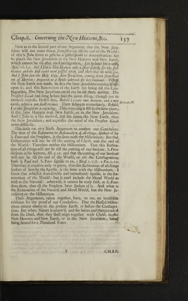 Now as to the fecond part of our Argument, that the New Jeru- falem will not come down from Heaven till the end of the World; of this S. John feems to give us a plain proof or demonftratien: for he places the New Jerufalem in the New Heavens and New Earth, which cannot be till after the Conflagration. Let Us hear his words' Λ pec. 21.1,2. And I faw a New Heaven and a New Earth, for the firfl heaven and the firfl earth were paffed array, and there was no more Tea. And l John flaw the Holy City, New Jerufalem, coming down from God cut of Heaven : prepared as a Bride adorned for her husband. When the New Earth was made, he fees the New Jerufalem coming doWh upon it ל and this Renovation of the Earth not being till the Con- flagration, The New Jerufalem could not be till then, neither. The Prophet IJaiah had long before faid the fame thing, though not in terms fo exprefs ל He fir it fays, Behold !create new heavens and anew , earth, wherein you findl rejoyce. Then fubjoyns immediately, Behold, * I create Jerufalem a rejoydng. This rejoycing is hill in the fame place ל in the New Heavens and New Earth, or in the New Jerufalem. And S. John in a like method, hrft fets down the New Earth, then the New Jerufalem ל and exprelfes the mind of the Prophet Ifaiah more diftin&ly. This leads me to a Sixth Argument to confirm our Conclufion. The time of the Reftitution or Reflauramn of all things, fpoken of by S. Peter and the Prophets, is the fame with the Millennium; But that Reftauration will not be till the coming of Chrift, and the end of the World : Therefore neither the Millennium. That this Reftitu- tion of all things will not be till the coming of our Saviour, S.Peter declares in his Sermon, API. 3.21. and that the coming of our Saviour will not be till the end of the World, or till the Conflagration,־ both S. Paul and S. Peter fignifie to us, 1 thefif. r. 7,8. 2 Pet. 3.10. Therefore it remains only to prove, that this Reftitution of all things fpoken of here by the Apoftle, is the fame with the Millennium. I know that which it does dire&ly and immediately fignifie, is the Re- novation of the World: but it muft include the Moral World as well as the Natural: otherwife it cannot be truly faid, as S. Peter does there, that all the Prophets have fpoken of it. And what is the Renovation of the Natural and Moral World, but the New Je- rufalem or the Millennium. Thefe Arguments, taken together, have, to me, an irrefiftible evidence for the proof of our Conclufion ל That the Blefted Millen- nium cannot obtain in the prefent Earth, or before the Conflagra- tion ל But when Nature is renew’d, and the Saints and Martyrs rais’d from the Dead, then they (hall reign together with Chrift, in *the New Heavens and New Earth, or in the New Jerufalem 5 Sat-M^ ־ being bound for a Thoufand Years. ־־' CHAR