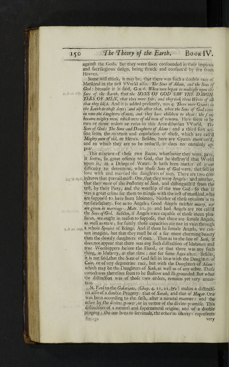 againft the Gods. But they were foun confounded in their impiovis and facrilegious defign, being ftruck and confum’d by fire from Heaven. Some will think, it may be, that there was fuch a double race of Mankind in the fir ft World alfo. the Sons of Adam, and the Sons of God: becaufe it is faid, G n. 6. When men began to multiply upon the ־׳ face of the Earthy that the SONS OF GOD SAW THE DAUGH- EERS OF MEN, that they were fairy and they toof them Wives of all that they lik’d. And it is added prefently, ver. 4. there were Grants in the Earth in thofe days 5 and alfo after thaty when the Sons of God came in unto the daughters of men, and they bare, children to them: the f. me became mighty men, which were of old men of renown. Here feem to be two or three orders or races in this Ante diluvian World, the Sons of God: the Sons and Daughters of Adam : and a third fort ari- fing from the mixture and copulation of thefe, which are call’d Mighty men of old, or Hero’s. Befides, here are Gyants mention’d, and to which they are to be reduc’d, it does no: certainly ap- pear. ך0.:|: ־ This mixture of thefe two Races, whatfoever they were, gave, it feerns, fo great offence to God, that he deftroy’d that World upon it, in a Deluge of Water. It hath been matter of great difficulty to determine, who thefe Sons of God w ere, that fell in love with and married the daughters of men. There are two con- je&ures that prevail moft : One,that they were Angels; and another, that they were of the Pofterity of Seth, and diftinguifh’d from the reft, by their Piety, and the worfhip of the true God: fo that it was a great crime for them to mingle with the reft of mankind,who are fuppos’d to have been Idolaters. Neither of thefe opinions is to me fatisfadory. For as to Angels ·, Good Angels neither marry, nor are given in marriage 5 Matt. 22.30. and bad Angels are not call’d the Sons of God. Befides, if Angels were capable of thofe mean plea- fures, we ought in reafon to fuppofe, that there are female Angels, as well as male *, for furely thofe capacities are not in vain through . j .כ - whole Species of Beings. And if there be female Angels, we can- not imagine, but that they muft be of a far more charming beauty than the dowdy daughters of men. Then as to the line of Seth, It does not appear that there was any fuch diftinftion of Idolaters a?nd true Worfnippers before the Flood, or that there was any fuch thing, as Idolatry, at that time ; nor for fome Ages after. Befides, it is not faid,that the Sons of God fell in love with the Daughters of Cain, or of any degenerate race, but with the Daughters of Adam : which may be the Daughters of Seth, as well as of any other. Thefe conjedures therefore feem to be ihallow and ill-grounded. But what the diftin&ion was of thofe two orders, remains yet very uncer- tain. St. Faulto the Galatians, (Chap. 4. 21, 2 2, &c) makes a diftin<fti- on alfo of a double Progeny: that of Sarah, and that of Hagar. One was born according to the Belli, after a natural manner: and the other by the divine power, or in vertue of the divine promife. This diftiniftion 01 a natural and fupernatural origine, and of a double progeny: the one born to fervitude, the other to liberty : reprefents firmgj* very