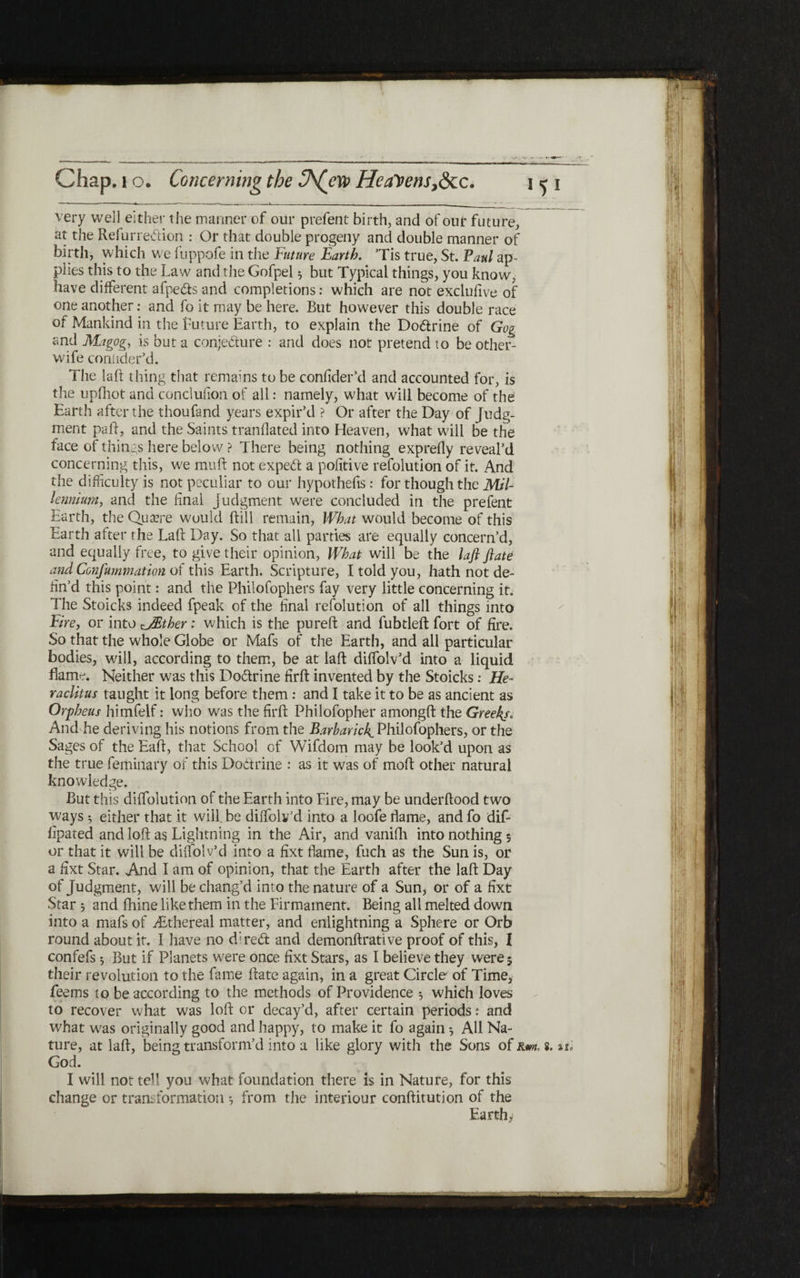 very well either the manner of our prefent birth, and of our future, at the Refurredion : Or that double progeny and double manner of birth, which we fuppofe in the Future Earth. ’Tis true, St. Paul ap- plies this to the Law and the Gofpel 5 but Typical things, you know, have different afpeds and completions: which are not exclufive of one another: and fo it may be here. But however this double race of Mankind in the future Earth, to explain the Dodrine of Gog and Magog, is but a conjecture : and does not pretend to be other- wife coniider’d. The laft thing that remains to be coniider’d and accounted for, is the upihot and conclufion of all: namely, what will become of the Earth after the thoufand years expir’d ? Or after the Day of Judg- merit pail, and the Saints tranilated into Heaven, what will be the face of things here below ? There being nothing expreily reveal’d concerning this, w^e muft not exped a poiitive refolution of it. And the difficulty is not peculiar to our hypothefis: for though the Mil- lennium, and the final judgment were concluded in the prefent Earth, the Quaere would (till remain, What would become of this Earth after the Laft Day. So that all parties are equally concern’d, and equally free, to give their opinion, What will be the laft ftate and Confummatton of this Earth. Scripture, I told you, hath not de- fin’d this point: and the Philofophers fay very little concerning it. The Stoicks indeed fpeak of the final refolution of all things into Fire, or into rJEther: which is the pureft and fubdeft fort of fire. So that the whole Globe or Mafs of the Earth, and all particular bodies, will, according to them, be at laft diffolv’d into a liquid flame. Neither was this Dodrine firft invented by the Stoicks: He« raclitus taught it long before them: and I take it to be as ancient as Orpheus himfelf: who was the firft: Philofopher amongft the Greeks, And he deriving his notions from the Barbaric!^ Philofophers, or the Sages of the Eaft, that School of Wifdom may be look’d upon as the true feminary of this Doctrine : as it was of moil other natural knowledge. But this diifolution of the Earth into Eire, may be underftood two ways 5 either that it will, be diifolv’d into a loofe flame, and fo dif- fipated and loft as Lightning in the Air, and vanifh into nothing; or that it will be diifolv’d into a fixt flame, fuel! as the Sun is, or a fixt Star. And I am of opinion, that the Earth after the laft Day of Judgment, will be chang’d into the nature of a Sun, or of a fixt Star 3 and ftiine like them in the Firmament. Being all melted down into a mafs of ;Ethereal matter, and enlightning a Sphere or Orb round about it. I have no dired and demonftrative proof of this, I confefs ^ But if Planets were once fixt Stars, as I believe they were 5 their revolution to the fame ftate again, in a great Circle׳ of Time, feems to be according to the methods of Providence 5 which loves to recover what was loft or decay’d, after certain periods: and what w'as originally good and happy, to make it fo again ־, All Na- ture, at laft, being transform’d into a like glory with the Sons of Km, 8. %u God. I will not tell you what foundation there is in Nature, for this change or transformation ^ from the interiour conftitution of the Earthy