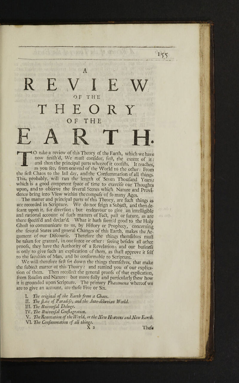 A OF THE E O R Y OF THE R E T H TO take a review of this Theory of the Earth, which we have now finiih’d, We muft confider, firft, the extent of it: and then the principal parts whereof it confifts. It reaches, as you fee, from one end of the World to the other: From the firft Chaos to the laft day, and the Confummation of all things. This, probably, will run the length of Seven Thoufand Years; which is a good competent fpace of time to exercife our Thoughts upon, and to obferve the feveral Scenes which Nature and Provi- deuce bring into View within thecompafs of fo many Ages. • The matter and principal parts of this Theory, are fuch things as are recorded in Scripture. We do not feign a Subject, and thende- fcant upon it, for diverfion ·, but endeavour to give an intelligible and rational account of fuch matters of Fad, pail: or future, as are there fpecifi’d and declar’d. What it hath feem’d good to the Holy Ghoft to communicate to us, by Hiftory or Prophecy, concerning the feveral States and general Changes of this Earth, makes the A1> gument of our Difcourfe. Therefore the things themfelves muft be taken for granted, in one fence or other: feeing befides all other proofs, they have the Authority of a Revelation·, and our bufinefs is only to give fuch an explication of them, as ihall approve it felf to the faculties of Man, and be conformable to Scripture. We will therefore firft fet down the things themfelves, that make the fubjed matter of this Theory; and remind you of our explica- tion of them. Then recoiled: the general proofs of that explication, from Reafon and Nature: but more fully and particularly fhew how it is grounded upon Scripture. The primary Phenomena whereof we are to give an account, are thefe Five or Six. L The original of the Earth from a Chaos. II. 1The ft ate of Paradife, and the Ante-diluvian World־ III. jthe Univerfal Deluge. IV. The Univerfal Conflagration. V. The Renovation of the World, or the ]Shew Heavens and New Earths VI. The Confummation of all things.