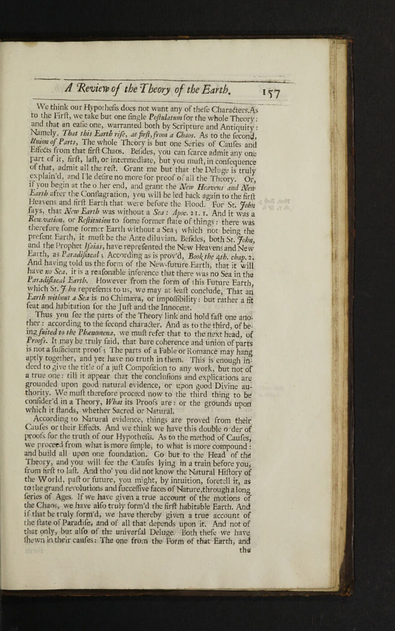 ·_ 1T7 We think our Hypothecs does not want any of thefe Characters־. As~ to the Fir ft, we take but one Angle Poftulatumior the whole Theory; and that an eaiie one, warranted both by Scripture and Antiquity: Namely, 'That this Earth rife, at firfl, from a Chaos. As to the fecond* Union of Parts, The whole Theory is but one Series of Caufes and EfreCts from that firft Chaos. Belides, you can fcarce admit any one part of it, hi ft, laft, or intermediate, but you muft, in confequence of that, admit all the reft. Grant me but that the Deluge is truly explain’d, and l ie delire no more tor proof of all the Theory. Or, it) ou begin at the o.her end, and grant the Mew Heavens and Mew j^arth after the Conflagration, you will be led back again to the firft: Heavens and firft Earth that were before the Flood. For St. John fays, that Mew Earth was without a Sea : Apoc. 21. r. And it was a Renovation, or Refiitution to fome former ftate of things: there was therefore fome former Earth without a Sea 5 which not being the prefent Earth, it muft be the Ante diluvian. Befides, both St. John, and the Prophet Ifaias, have reprefented the New Heavens and Ne w Earth, a $ ParadifiAcal ·ר According as is prov’d, Roohjhe 4th. cbap.U And having told us the form of the New-future-Earth, that it will have no Sea, it is a reafonable inference that there was no Sea in the Pavadifiacal Earth. However from the form of this Future Earth, which St. J, hn reprefents to us, we may at leaft conclude, That an Earth without a Sea is no Chimera, or impofiibility: but rather a fit feat and habitation for the Juft and the Innocent. Thus you fee the parts of the Theory link and hold faft one ano- ther: according to the fecond character. And as to the third, of be״ imfuited to the Phenomena, we muft refer that to the next head, of Proofs. It maybe truly faid, that bare coherence and union of parts is not a fufncient proof ·7 The parts of a Fable or Romance may hang aptly together, and yet have no truth in them. This is enough in״ deed to give the title of a juft Compofition to any work, but not of a true one: till it appear that the conclufions and explications are grounded upon good natural evidence, or upon good Divine au- thority. We muft therefore proceed now to the third thing to be confider’d in a Theory, What its Proofs are : or the grounds upon which it ftands, whether Sacred or Natural. According to Natural evidence, things are proved from their Caufes or their Effects. And we think we have this double order of proofs for the truth of our Hypothefis. As to the method of Caufes, we proceed from what is more Ample, to what is more compound : and build all upon one foundation. Go but to the Head of the Theory, and you will fee the Caufes lying in a train before you, from firft to laft. And tho’ you did not know the Natural Hiftory of the World, paft or future, you might, by intuition, foretell it, as to the grand revolutions and fuccelfive faces of Nature,through a long feries of Ages. If we have given a true account of the motions of the Chaos, we have alfo truly form’d the firft habitable Earth. And if that be truly form’d, we have thereby given a true account of the ftate of Paradife, and of all that depends upon it. And not of that only, but alfo ot the univerfal Deluge. Both thefe we have fhewn in their caufes: The one from the Form of that Earth, and the